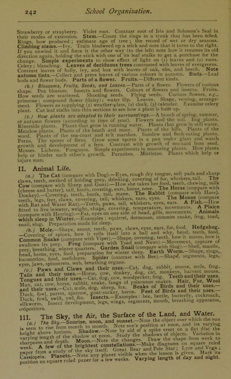Strawberry or strayberrj-. Violet root. Contrast root of Iri.s and Solomon’s Seal in their modes of extension. Stem.—Count the rings in a trunk that has been felled. Rings, how protluccd ; estimate age of tree ; tlie record of wet or dry se.asons. Climbing stems.—Ivy. Train bindweed up a stick and note that it turns to the right. If you unwind it and force it the other way (to the left) note how it resumes its old direction ag.ain, holding the stick with one of its leaf st.alks to get a purch.ase for the change. Simple experiments to show effect of light on (i) leaves and (») roots. Celery ; bl.anching. Leaves of deciduous trees contr.asted with leaves of evergreens. Contra.st leaves of holly, ivy, and box with leaves of oak, elm, and beech. Note autumn tints.—Collect and press leaves of various colours in autumn. Buds.—Leaf buds and flower buds. Parts of a flower. Fruits.—Different kinds. (b.) Blossoms, Fruits, Seeds, and ieaues.—Parts of a flower. Flowers of curious shape Pea blossom. Insects and flowers. Colours of flowers and insects. Fruits. How seeds are scattered. Shooting seeds. Flying seeds Curious flowers, primroset compound flower (daisy); water lily. Leaves. Shape, vcming, arrange- ment. Flowers as supplying (i) weather-^dass, (2) clock, (3) calendar, hxamine celery plant. Cut leafstalks into thin sections to see how a plant is built up. (C ) How plants are adapted to their surroundings.—A bi.nch of .spring, summer, or autumn flowers (according to time of year). Flowers and the soil. Hog plants. Riverside pl.ants. Plants that grow in running water. Plants tlmt grow m still water. Me.adow pltints. Plants of the heath and moor. Plants of the hills. Pl.ants of the wood. Plants of the .sea-coast and srlt marshes. .Sundew and flesli-eatiiig plants|. Fern.s. The simres of ferns. Grow some spores in a pan undtr glass and watch erowih and development of a fern. Contriist with growlh^ of nuuuird seed. Mosses. Lichens. Funguses. Simple experiments m manuring plants. How plants help or hinder each other's growth. Parasites. Mtsiletoe. Plants which help or injure man. II. Animal Life. (a.) The Cat (compare with Dog).-Eyes, rough dry longue, soft pads and sharp claws, teeth, method of holding prey, drinking, covering of fur, whiskers, tail. The Cow (compare with Sheep and Goat).-How she her food, teetln (cheese and butter), tail, hoofs, covering, ears, horns no«. The Horse (tcimpare w ith Donkey).—Covering, teeth, hoofs, tail, mane. The Rabbit (compare with Hare). teX legs, feet, cl^ws. covering, tail, whiskers, ears, eyes. The Mouse (compare with Rat and Water Rat).-Tee®th, paws, mil, whiskers, eyes, pfe fitted to live inwater, weight, shape, covering, temperature, movements. A Plaice (compare with Herring).—Fat, eyes on one side of head, gills, movements. Animals which sleep in Winter.—Examples : squirrel, dormouse, common snake, frog, toad, snail, slug. Prepara tion made for sleep. , , . uj u fb.) Mole.—Shape, snout, teeth, paws, claws, eyes, ears, fur, food. Hedgehog. —Covering of spines, how it rolls itself into a bal and why, he.;td, teeth, food Common Snake (compare with Viper).-Shape, covenng. teeth how it moves, how it Sows ifs prey. Frog (compare with Toad and Newt).-Movement capture of nrev breathin'^ winter quarters Garden Snail (compare ''Uh Slug).-Mi^ell. m.antle, liea'd’ horns eyes, food, preparation for winter sleep. Earth Wonn. Shape, rings, locomotion,’food, usefulness. Spider (contrast with Bee).-Shapi?, segments, legs, eves, jaws, spinnerets, web, breathing organs. fc 1 Paws and Claws and their uses.—Cat, dog, r.abbit mouse, mole, frog. ^‘Tth'eiV rek'^-^C^’t, «“ori|ds a^nr^ei^uses!^ Duck, fowl f ^ beetle buuerfly, cockreach, Srm'’lnre^^^^ d°evelopmen\egt wingr«^ mouth’, breathing apparatus, ovipositors. Ill The Sky, the Air, the Surface of the L^d, and Water. /n I Ae S/tu-Sunrise, noon, and sunset.-Note the object over which the sun height 'noon. Study the shadows of obiects. Variation in varying length of the ^ chLges. Draw the shape from week to paper from »Ly planet visible when the lesson is given. Mark its po“ tK squlr^ruled paper fo^ I few weeks. Varying length of day and night.