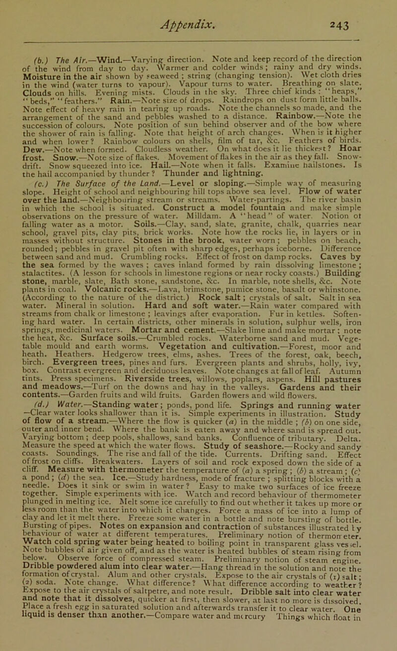 (b.) The /!/>.—Wind.—Var>'inff direction. Note and keep record of the direction of the wind from day to day. Wanner and colder winds; rainy and dry winds. Moisture in the air shown by seaweed ; strin? (changing tension). Wet cloth dries in the wind (water turns to vapour). Vapour turns to water. Breathing on slate. Clouds on hills. Evening mists. C^louds in the sky. Three chief kinds : “heaps,” “beds,” “feathers.” Rain.—Note size of drops. Raindrops on dust form little balls. Note effect of heavy rain in tearing up roads. Note the channels so made, and the arrangement of the sand and pebbles washed to a distance. Rainbow.—Note the succession of colours. Note position of sun behind observer and of the bow \yhere the shower of rain is falling. Note that height of arch changes. When is it higher and when lower? Rainbow colours on shells, film of tar, &c. Feathers of birds. Dew.—Note when formed. Cloudless weather. On what does it lie thicke.«t? Hoar frost. Snow.—Note size of flakes. Movement of flakes in the air as they fall. Snow- drift. Snow squeezed into ice. Hail.—Note when it falls. Examine hailstones. Is the hail accompanied by thunder ? Thunder and lightning. fc. ) The Surface of the Land.—Level or sloping.—Simple wav of measuring slope. Height of school and neighbouring hill tops above sea level. P'low of water over the land.—Neighbouring stre.am or streams. Water-partings. The river basin in which the school is situated. Construct a model fountain and make simple observations on the pressure of water. Milldam. A “head” of water. Notion ot falling water as a motor. Soils.—Clay, sand, slate, granite, chalk, quarries near schom, gravel pits, clay pits, brick works. Note how the rocks lie, in layers or in masses without structure. Stones in the brook, water worn; pebbles on beach, rounded; pebbles in gravel pit often with sharp edges, perhaps iceborne. Difference between sand and mud. Crumbling rocks. Effect of frost on damp rocks. Caves by the sea formed by the waves ; caves inland formed by rain dissolving limestone; stalactites. (A lesson for .schools in limestone regions or near rocky coasts.) Building stone, marble, slate, Bath stone, sandstone, &c. In marble, note shells, &c. Note plants in coal. Volcanic rocks.—Lava, brimstone, pumice stone, basalt or whinstone. (According to the nature of the district.) Rock salt; crystals of salt. Salt in sea water. Mineral in solution. Hard ana soft water.—Rain water compared with strc.ams from chalk or limestone ; leavings after evaporation. Fur in kettles. Soften- ing hard water. In certain districts, other minerals in solution, sulphur wells, iron springs, medicinal waters. Mortar and cement.—Slake lime and make mortar: note the heat, &c. Surface soils.—Crumbled rocks. Waterborne sand and mud. Vege- table mould and earth worms. Vegetation and cultivation.—Forest, moor and heath. Heathers. Hedgerow trees, elms, ashes. Trees of the forest, oak, ^ech, birch. Evergreen trees, pines and furs. Evergreen plants and shrubs, holly, ivy, box. Contrast evergreen and deciduous leaves. Note changes at fall of leaf. Autumn tints. Press specimens. Riverside trees, willows, poplars, aspens. Hill pastures and meadows.—Turf on the downs and hay in the valleys. Gardens and their contents.—Garden fruits and wild fruits. Garden flowers and wild flowers. fd. ) Water.—Standing water; ponds, pond life. Springs and running water “Clear water looks shallower than it is. Simple experiments in illustration. Study of flow of a stream.—Where the flow is quicker (a) in the middle ; (b) on one side, outer and inner bend. Where the bank is eaten aw^ and where sand is spread out. Varying bottom ; deep pools, shallows, sand banks. (Confluence of tributarj’. Delta. Measure the speed at which the water flows. Study of seashore.—Rocky and sandy coasts. Soundings. The rise and fall of the tide. Currents. Drifting sand. Effect of frost on cliffs. Breakwaters. Layers of soil and rock exposed down the side of a cliff. Measure with thermometer the temperature of {a) a .spring; {b) a stream; {c) a pond ; {d) the sea. Ice.—Study hardness, mode of fracture ; splitting blocks with a needle. Does it sink or swim in water ? Easy to make two surfaces of ice freeze together. Simple experiments with ice. Watch and record behaviour of thermometer plunged in melting ice. Melt some ice carefully to find out whether it takes up more or less room than the water into which it changes. Force a mass of ice into a lump of clay and let it melt there. Freeze some water in a bottle and note bursting of bottle. Bursting of pipes. Notes on expansion and contraction of substances illustrated I y behaviour of water at different temperatures. Preliminary notion of thermometer. Watch cold spring water being heated to boiling point in transparent glass vesiel. Note bubbles of air given off, and as the water is heated bubbles of steam rising from Mow. Observe force of compressed steam. Preliminary notion of steam engine Dribble powdered alum into clear water.—Hang thread in the solution and note the formation of crystal. Alum and other cr>-sials. Expose to the air crystals of (i) salt • (2) soda. Note change. What difference? What difference according to weather’ Expose to the air crystals of saltpetre, and note result. Dribble salt into clear water and note that it dissolves, quicker at first, then slower, at last no more is dissolved Place a fresh egg in saturated solution and afterwards transfer it to clear water. One* liquid is denser than another,—Compare water and mtreury Things which float in