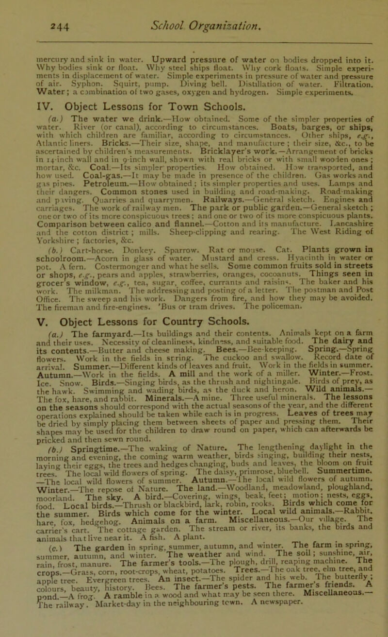 mercur>’and sink in water. Upward pressure of water on bodies dropped into it. Why bodies sink or float. Why steel ships float. Why cork fioais. Simple experi- ments in displacement of water. Simple experiments in pressure of water and pressure of air. Syphon. Squirt, pump. Diving bell. Distillation of water. Filtration. Water; a combination o( two gases, oxygen and hydrogen. Simple experiments. IV. Object Lessons for Town Schools. (Q’) The water we drink.—How obtained. Some of the simpler properties of water. River (or canal), according to circumstances. Boats, barges, or ships, with which children are familiar, according to circumstances. Other ships, Atlantic liners. Bricks.—Their size, shape, and manufacture; their size, &c., to be ascertained by children’s measurements. Bricklayer s work.—Arrangement of bricks in 14-inch wall and in 9-inch wall, shown with real bricks or with small wooden one.s ; mortar, &c. Coal.—Its .simpler properties. How obtainetl. How transported, and how used. Coal-gas.—It maybe made in presence of the children. Gas works .and g\s pines. Petroleum.—How obtained ; its .simpler properties and uses. Lamps and their dangers. Common stones used in building and road-inaking. Road-making and piving. Quarries and quarrymen. Railways.—General sketch. Engines and carriages. The work of railway men. The park or public garden.—General sketch ; one or two of its more conspicuous trees; ana one or two of its more conspicuous plants. Comparison between calico and flannel.—Cotton and its m.inufacture. Lancashire and the cotton district; mills. Sheep-clipping and rearing. The West Riding of Yorkshire ; factories, &c. (b.) Cart-horse. Donkey. Sparrow. R.at or mouse. Cat. Plants grown in schoolroom.—Acorn in glass of w-ater. Mustard and cress. Hyacinth in water or pot. A fern. Costermonger and what he sells. Some common fruits sold in streets or shops, pears and apples, .strawberries, oranges, cocoanuts. Things seen in grocers window, tea, sugar, coffee, currants and raisin-*. The baker and his work. The milkm.un. The addressing and posting of a letter. Tlie postman and Post Office. The sw'cep and his work. Dangers from fire, and how they may be avoided. The fireman and fire-engines. 'Bus or tram drives. The policeman. V. Object Lessons for Country Schools. (a.) The farmyard.—Its buildings and their contents. Animals kept on a farm and their uses. Necessity of cleanliness, kindness, and suitable food. The dairy and its contents.—Butter and cheese making. Bees.—Bee keeping. Spring.—.Spring flowers. Work in the fields in srring. The cuckoo and sw.allow. Record date of arrivai. Summer.—Different kinds of leaves .and fruit. Work in the fields in summer. Autumn.—Work in the fields. A mill and the work of .a miller. Winter.—Krost. Ice. Snow. Birds.—Singing birds, as the thrush and nightingale. Birds of prey, as the hawk. Swimming and wading birds, .as the duck and herem. Wild animals.— The fox, h.are,and r.abbit. Minerals.—Amine. Three useful minerals. The lessons on the seasons should correspond with the actual seasons of the ye.ar, and the different operations explained should be taken while e.ach is in progress. Leaves of trees may be dried by simply placing them between sheets of p.aper and pressing them. Their shapes may be used for the children to draw round on paper, which can afterwards be pricked and then sewn round. (b ; Springtime.—The waking of Nature. The lengthening daylight in the morning and evening, the coming warm weather, birds .singing, building their nests, laving tlieireggs, the trees and hedges changing, buds and leaves, the bloom on fruit trees The local wild flowers of spring. The daisy, primrose, bluebell. Summertime. —The local wild flowers of summer. Autumn.—The local wild flowers of autumn. Winter—The repose of Nature. The land.—Woodland, meadowland, ploughland, raoorknd. The sky. A bird.—Covering, wings, beak feet; ntotion; nests, eggs, food Local birds.—Thrush or bhackbird, lark, robin, rooks. Birds which come for the summer. Birds which come for the winter. Local wild Mimals.—Ra^it. hare fox, hedgehog. Animals on a farm. Miscellaneous.—Our village. The carrier's cart. The cott.age garden. The stream or river, Us b.anks, the birds and animals that live near it. A fish. A plant. (c ) The garden in spring, summer, autumn, .and winter. The farm in spnng, summer, autumn, and winter. The weather and wind. The soU ; sunshine, air, rain, frost, manure. The farmer's tools.-The plough, drill reaping machine. The crops.—Grass, corn, root-crops, wheat, potat^s. Trees.—The oak trei^ elm tr«, and apple tree. Evergreen trees. An insect.—The spider and his web. The butterfly , colours, beauty, history. Bees. The farmers pests. The farmers friends. A p^nd A tVov. A ramble in n wood and what may be seen there. Miscellaneous. The railw.ay. Market-day in the neighbouring town. A newspaper.