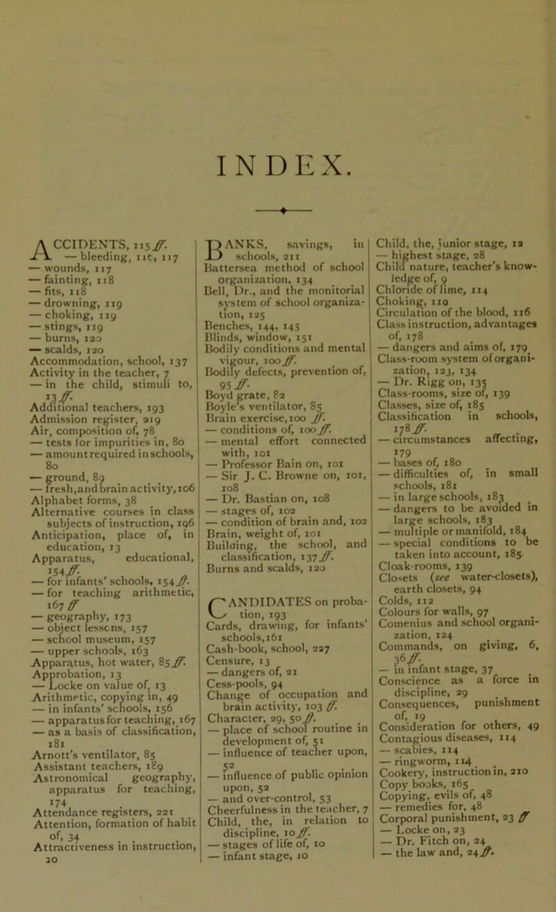 INDEX ♦ Accidents. 115#. — bleeding, iic, 117 — wounds. 117 — fainting. 118 — fits, 118 — drowning, 119 — choking. 119 — stings. 119 burns, lao — scalds. 120 Accommodation, school, 137 Activity in the teacher, 7 — in the child, stimuli to, Additional teachers, 193 Admission register, 919 Air, composition of, 78 — tests lor impurities in, 80 — amount required in schools, 80 — ground, 8q ^ — fresh,and Grain activity. 106 Alphabet forms. 38 Alternative courses in class subjects of instruction, iq6 Anticipation, place of, in education, 13 Apparatus, educational. 154^ , , y, — for infants* schools, 154^- — for teaching arithmetic, 167^ — geography, 173 — obiect lessens, 157 — school museum, 157 — upper schools, 163 Apparatus, hot water, 85^ Approbation, 13 — Locke on value of^ 13 Arithmetic, copying in, 49 — in infants’ schools, 156 — apparatus for teaching, 167 — as a basis of classification. 181 Arnott’s ventilator. 85 Assistant teachers, 189 Astronomical geography, apparatus for teaching. *74 Attendance registers, 221 Attention, formation of habit 34 Attractiveness in instruction, 30 Banks. savings, in schools, 211 Battersea method of school organization, 134 Bell, Dr., and the monitorial system of school organiza* tion, X25 Benches, 144, 145 Blinds, window, 151 Bodily conditions and mental vigour. 100 Jf, Bodily defects, prevention of, „ 95 Boyd grate, 82 Boyle’s ventilator, 85 Brain exercise.ioo ]f. — conditions of, \oojf. — mental effort connected with, loi — Professor Bain on, loi — Sir J. C. Browne on, 101, X08 — Dr. Bastian on, 108 — stages of, 102 — condition of brain and, X02 Brain, weight of, loi Building, the school, and classification, 137^. Burns and scalds. 120 CANDIDATES on proba- tion, 193 Cards, drawing, for infants’ schools,161 Cash-book, school, 227 Censure, 13 — dangers of, 21 Cess-pools, 94 Change of occupation and brain activity, 103 (jf'. Character, 29, 50^. — place of school routine in development of, 51 — influence of teacher upon, 52 — influence of public opinion upon, 52 — and over-control, 53 Cheerfulness in the teacher, 7 Child, the, in relation to discipline, 10^ — stages of life of, to — infant stage, 10 Child, the, junior stage, 12 — highest stage, 28 Chilu nature, teacher’s know- ledge of, 9 Chloride of lime, 1x4 Choking, ixQ Circulation of the blood, rx6 Class instruction, advantages of, 178 — dangers and aims of, 179^ Class-room system of organi- zation, 123, 134 — Dr. Rigg on, 135 Class-rooms, size of, 139 Classes, size of, 185 Classification in schools, •78^. . — circumstances aflecting, 179 — bases of. 180 — difficulties of, in small schools, 181 — in large schools, 18^ — dangers to be avoided in large schools, 183 — multiple or manifold, 184 — special conditions to be taken into account, 185 Cloak-rooms, X39 Closets {see water-closets), earth closets, 94 Colds, II2 Colours for walls, 97 Comenius and school organi- zation, 124 Commands, on giving, 6, — Ill infant stage, 37 Conscience as a force in discipline, 29 Consequences, punishment >9 . , Consideration for others, 49 Contagious diseases, 114 — scabies, X14 — ringworm, 114 Cookery, instruction in. 2x0 Copy books, 165 Copying, evils of, 48 — remedies for, 48 Corporal punishment, 23 — Locke on, 23 — Dr. Fitch on, 24 — the law and, 24