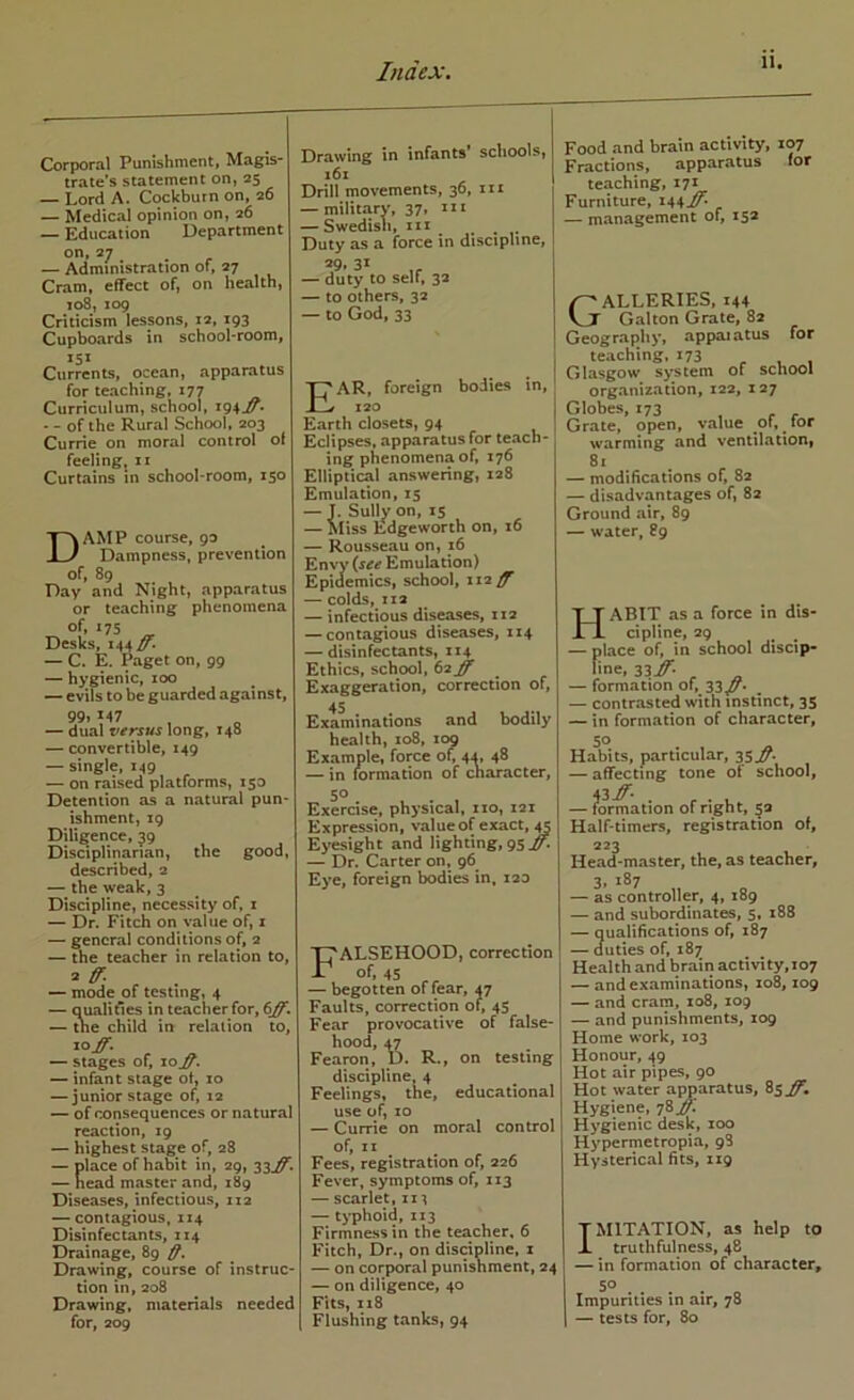 Corporal Punishment, Magis- traie’s statement on, 25 — Lord A. Cockburn on, 26 — Medical opinion on, 26 — Education Department on, 27 — Administration of, 27 Cram, effect of, on health, 108, 109 Criticism lessons, 12, 193 Cupboards in school-room, Currents, ocean, apparatus for teaching, 177 Curriculum, school, i94J^* • - of the Rural School, 203 Currie on moral control ot feelingj 11 Curtains in school-room, 150 Damp course, 93 Dampness, prevention of, 89 Pay and Night, apparatus or teaching phenomena of, 175 _ Desks, 144 — C. E. Paget on, 99 — hygienic, 100 — evils to be guarded against, 99» 147 — dual versus long, 148 — convertible, 149 — single, 149 — on raised platforms, 150 Detention as a natural pun- ishment, 19 Diligence, 59 Disciplinarian, the good, described, 2 — the weak, 3 Discipline, necessity of, i — Dr. Fitch on value of, i — general conditions of, 2 — the teacher in relation to, — mode of testing, 4 — qualities in teacher for, 6J)F. — tne child in relation to, 10^. — stages of, 10^. — infant stage ot, 10 — junior stage of, 12 — of consequences or natural reaction, 19 — highest stage of, 28 lace of habit in, 29, 33^. ead master and, 189 Diseases, infectious, 112 — contagious, 114 Disinfectants, Z14 Drainage, 89 Drawing, course of instruc- tion in, 208 Drawing, materials needed for, 209 Drawing in infants* schools, i6x Drill movements, 36, in — military, 37, m — Swedish, in ^ , Duty as a force in discipline, 29, 31 — duty to self, 3a — to others, 32 — to God, 33 Ear, foreign bodies in, 120 Earth closets, 94 Eclipses, apparatus for teach- ing phenomena of, 176 Elliptical answering, 128 Emulation, 15 . Sully on, 15 liss Edgeworth on, 16 — Rousseau on, 16 Envy {,see Emulation) Epidemics, school, 112^ — colds, 112 — infectious diseases, 112 — contagious diseases, 114 — disinfectants, 114 Ethics, school, 62^ Exaggeration, correction of, 45 Examinations and bodily health, 108, 109 Example, force of, 44, 48 — in formation of character, 50 Exercise, physical, 110, 121 Expression, value of exact, ^ Eyesight and lighting, 95 — Dr. Carter on, 96 Eye, foreign bodies in, 120 Falsehood, correction 45 — begotten of fear, 47 Faults, correction of, 45 Fear provocative of false- hood, 47 Fearon, D. R., on testing discipline. 4 Feelings, the, educational use of, 10 — Currie on moral control of, II ^ Fees, registration of, 226 Fever, symptoms of, 113 — scarlet, 111 — tj^phoid, 113 Firmness in the teacher. 6 Fitch, Dr., on disdpline, z — on corporal punishment, 24 — on diligence, 40 Fits, 118 Flushing tanks, 94 Food and brain activity, 107 Fractions, apparatus for teaching, 171 Furniture, 144^* . — management of, 15* Galleries, 144 Galton Grate, 82 Geography, appaiatus for teaching, 173 - , • Glasgow system of school org.anization, 122, 127 Globes, 173 Grate, open, value of, for warming and ventilation, 81 — modifications of, 82 — disadvantages of, 82 Ground air, 89 — water, 89 Habit as a force in dis- cipline, 29 — place of, in school discip- line, 33if. ^ — formation of, 33/^* — contrasted with instinct, 35 — in formation of character, so Habits, particular, 35.^- — affecting tone of school, 43i^- . ... — formation of right, §3 Half-timers, registration of, 223 Head-master, the, as teacher, 3> 187 — as controller, 4, 189 — and subordinates, 5, 188 — Qualifications of, 187 — duties of, 187 Health and brain activity,io7 — and examinations, 108,109 — and cram, 108, 109 — and punishments, 109 Home work, 103 Honour, 49 Hot air pipes, 90 Hot water apparatus, 85^, Hygiene, 78^ Hygienic desk, 100 Hypermetropia, 98 Hysterical fits, 119 TMITATION, as help to i truthfulness, 48 — in formation of character, 50 . . . . „ Impunties in air, 78 \ — tests for, 80