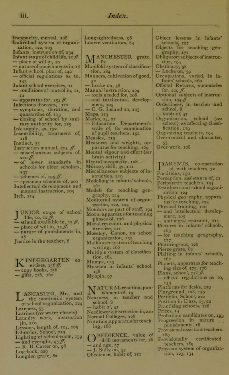 Incapnciiv, mental, 108 ^ 1 Individual s)*st*m of organi- zation, 1Z3, Infants, instruction of. 234 Infant stage of child life, 10^. — place of will in, xo ~ natureof punishments in, x8 Infant school, plan of, 143 ~ official regulations as to, M3 Infant school exercises, ii — conditions of control in, ii, 12 — apparatus for, 154 Infectious diseases, 112 —• symptoms, duration, and quarantine of, 113 — closing of school by sani- tary authority for, 115 Ink supplv, 42, 152 Insensibility, treatment of, 118 Instinct, 35 Instruction manual, 204 ff, — miscellaneous subjects of, 210^. — of lower standards in schools for older scholars, — schemes of. 195^. — specimen schemes of, 200 Intellectual development and manual instruction, 103 Itch, 1x4 JUNIOR stage of school life, 10, 12 — stimuli avaihablc in, 13^. — place of will in, i3ij^. — nature of punishments in, 18 Justice in the teacher, 6 Kindergarten ex- ercises, 156^. •— copy books, 156 — gills, 156, 160 Lancaster, Mr., and the monitonal system of school organization, 124 Eateness, 55 Latrines {see water closets) Laundry work, instruction fin, 210 Lessons, length of, 104, 105 Libraries, St^ool. 213 Lighting of school-room, 139 — and eyesight, 95^ — R. B. Carter on, 96 Log-book, 229 Longden grate, 82 Longsightedness, 98 Louvre ventiLators, 84 J^ANCHESTER grate. Manifold system of classifica- tion, 184 Manners, cultivation of good, I ocke on, 58 Manual instruction, 304 — tools needed for, 208 — and intellectual develop- ment, 105 — C. G. Leland on, 105 Maps, 113 Marks, 14. 22 — Education Department’s scale of, for examination of pupil teaLliers, 193 Measles, 113 Measures and weights, ap- paratus for teaching, 169 Mental vigour and effort {see | brain activity) Mental incapacity, 108 | Military drill, 37, iii Miscellaneous subjects of in- struction, 210 Modelling in infants* schools, 161 Models for teaching geo- gr.iphy. 174 Monitorial system of organ- ization, 122, 124 Monitors as part of staff, 194 Moon, apparatus for teaching phases of, 176 Moral restraint and ph}*sical exercise, 111 Moseley, Canon, on school organization, 130 Mulhausersysicm of teaching writing, 166 Multiple system of classifica- tion, 184 Mumps, 113 Museum in infants’ school. *58 Myopia, 97 Natural reaction, pun- ishment of, 19 Neatness, in teacher and school, 8 — habit of, 41 Ncedlework.instruction in,220 Noniial Colleges, 128 Notation,apparatusfor teach- ing, 168 OBEDIENCE, value of drill movements for, 36 — and age, 37 — J. Sully on, 53 Obedience, habit of, xii gra ObTigs Object lessons in infants* schools, 157 Objects for teaching geo- raphy, 177 iligatorysubjects of instruc- tion, 194 Obstinacy, 58 — Locke on, 59 Occupations, varied, in in- fants' schools. 160 Official Returns, summaries for, 229 ff. Optional su^ects of instruc- tion, i94j^ Orderliness, in teacher and school, 8 — habit of, 41 Organization, school {see school), as affecting classi- fication, 179 Organizing teachers, 194 Over-control and character, 53 Over-work, 108 PARENTS, co-operation of, with teachers, 32 Partitions, 150 Perception, assistance of, 11 Peripatetic teacheis, 194 Pestalozzi and school organi- zation. 124 Physical geo raphy, appara- tusfor teaching, 174 Physical training, 110 — and intellectual dc^'elop- ment, 105 — and moral restraint, rix Pictures in infants' schools, 163 — for teaching geography, 177 Picturing-out, 128 Pierce grate, 82 Plaiting in infants’ schools, 262 Planets, apparatus/or teach- ing size of. 175. 176 Plans, school, — official regulations as to, 139 Platforms for desks, 150 Playground, 128, 139 Portfolio, Schoo’, 2x2 Position in Class, 15, 22 Practising schools, 128 Prizes. 14 Probation, candidates on, 193 Progression in nature , punishments, 18 Provisional assistant teachers. 18^ Provisionally certificated teachers, 189 Prussian system of organiza- tion, X23, 134