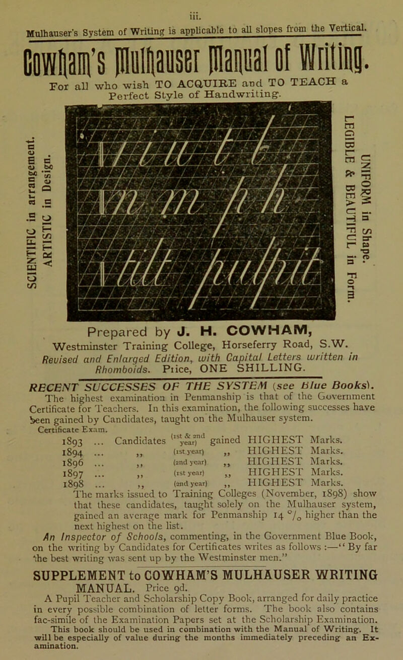 Mulhauser’s System of Writing is appUcable to aU slopes from the Vertical. I For al] who wish TO ACaUIRE and TO TEACH Perfect Style of Handwriting. E n 0 64 m ^ 2 o u. cQ a •S o |i 1 o t/5 Prepared by J. H. COWHAM, Westminster Training College, Horseferry Road, S.W. Revised and Enlarged Edition, with Capital Letters written in Rhomboids. Piice, ONE SHILLING. 1S93 1894 1896 1897 1898 Candidates gained RECENT SUCCESSES OF THE SYSTEM (see Slue Books). The highest e.xamination in Penmanship is that of the Government Certificate for Teachers. In this e.xamination, the following successes have been gained by Candidates, taught on the Mulhauser system. Certificate Exam. (jst & and year) {1st year) (and year) {xst year) (and year) The marks issued to Training Colleges (November, 1898) show that these candidates, taught solely on the Mulhauser system, gained an average mark for Penmanship 14 °/g higher than the next highest on the list. An Inspector of Schools, commenting, in the Government Blue Book, on the writing by Candidates for Certificates writes as follows :—“ By far the best writing was sent up by the Westminster men.” PIIGHEST HIGHEST HIGHEST HIGHEST HIGHEST Marks. Marks. Marks. Marks. Marks. SUPPLEMENT to CO WHAM’S MULHAUSER WRITING MANUAL. Price pd. A Pupil Teacher and Scholarship Copy Book, arranged for daily practice in every possible combination of letter forms. The book also contains fac-simile of the Examination Papers set at the Scholarship Examination. This book should be used in combination with the Manual of Writing. It will be especially of value during the months immediately preceding an Ex- amination.