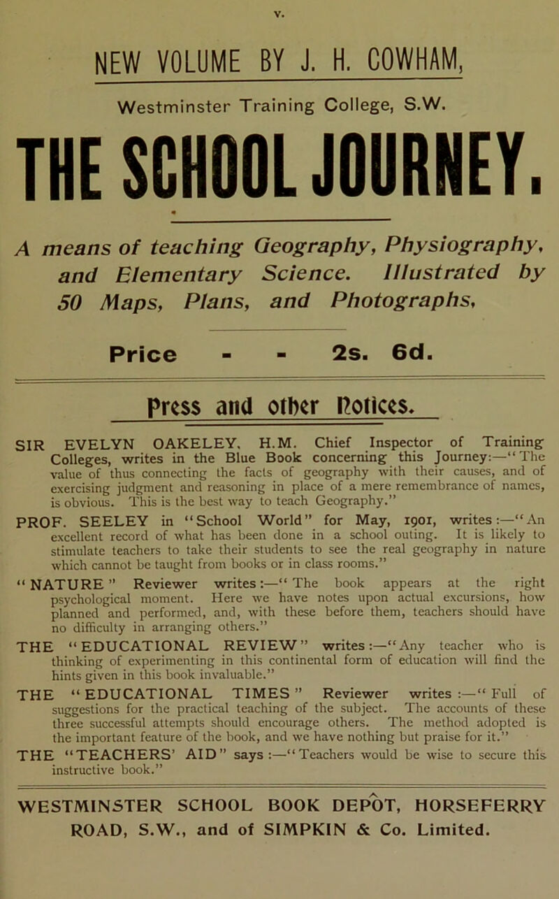 NEW VOLUME BY J. H. COWHAM, Westminster Training College, S.W. THE SCHOOL JOURNEY. A means of teaching Geography, Physiography, and Elementary Science. Illustrated by 50 Maps, Plans, and Photographs, Price - - 2s. 6d. Press and other notices. SIR EVELYN OAKELEY, H.M. Chief Inspector of Training^ Colleges, writes in the Blue Book concerning this Journey:—“ The value of thus connecting the facts of geography with their causes, and of exercising judgment and reasoning in place of a mere remembrance of names, is obvious. This is the best way to teach Geography.” PROF. SEELEY in “School World” for May, 1901, writes:—“An excellent record of what has been done in a school outing. It is likely to stimulate teachers to take their students to see the real geography in nature which cannot be taught from books or in class rooms.” “NATURE” Reviewer writes:—“The book appears at the right psychological moment. Here we have notes upon actual excursions, how planned and performed, and, with these before them, teachers should have no difficulty in arranging others.” THE “EDUCATIONAL REVIEW” writes:—“Any teacher who is thinking of experimenting in this continental form of education will find the hints given in this book invaluable.” THE “ EDUCATIONAL TIMES ” Reviewer writes :—“ Full of suggestions for the practical teaching of the subject. The accounts of these three successful attempts should encourage others. The method adopted is the important feature of the book, and we have nothing but praise for it.” THE “TEACHERS’ AID” says:—“Teachers would be wise to secure this instructive book.” WESTMINSTER SCHOOL BOOK DEPOT, HORSEFERRY ROAD, S.W., and of SIMPKIN & Co. Limited.