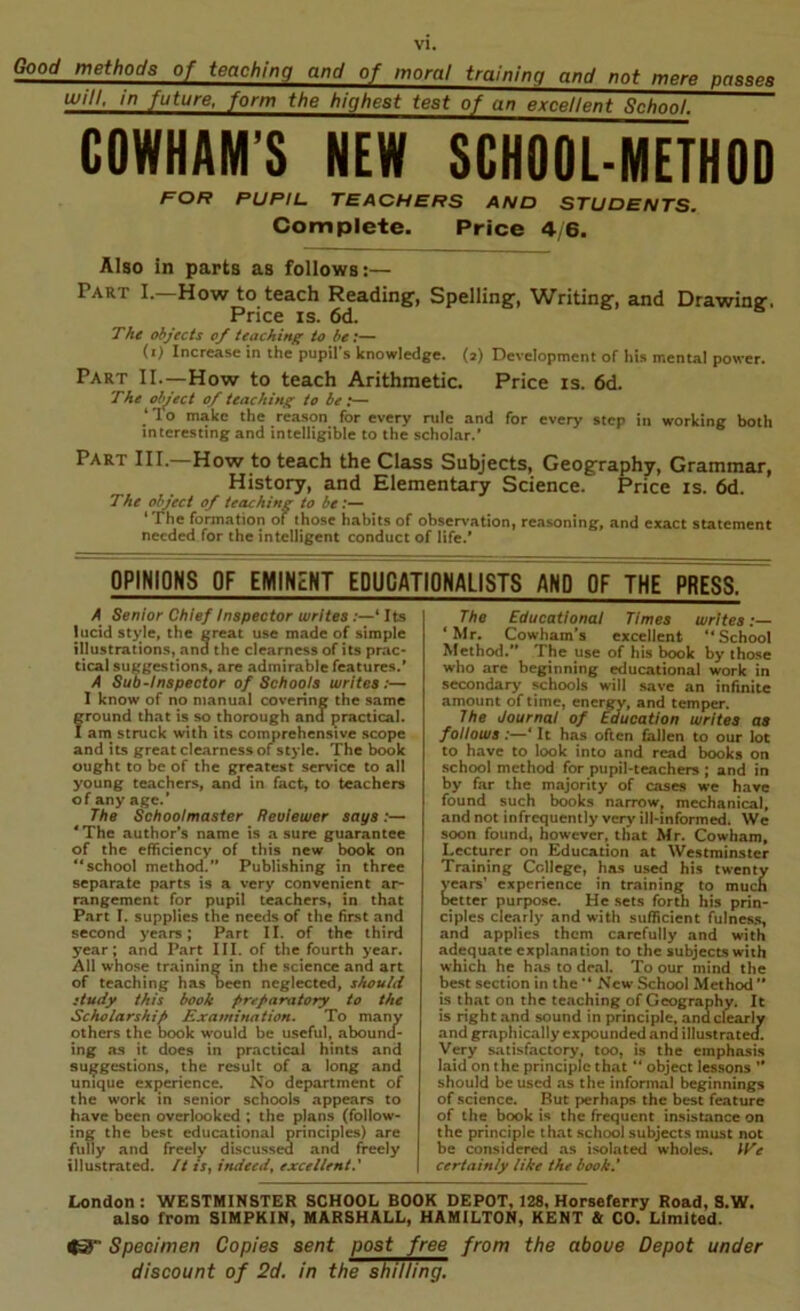 Good methods of teaching and of moral training and not mere pgaaeB will, in future, form the highest test of an excellent Sch^. GOWHAM’S NEW SCHOOL-METHOD FOR PUPIL. TEACHERS AND STUDENTS. Complete. Price 4/6. Also in parts as follows:— Part I.—How to teach Reading, Spelling, Writing, and Drawing. Price IS. 6d. The objects of teaching to be:— (i) Increase in the pupil's knowledge. (2) Development of his mental power. Part II.—How to teach Arithmetic. Price is. 6d. The object of teaching to be:— make the reason for every rule and for every step in working both interesting and intelligible to the scholar.’ Part III. How to teach the Class Subjects, Geography, Grammar, History, and Elementary Science. Price is. 6d. The object of teaching to be:— ‘The formation of those habits of obser>'ation, reasoning, and exact statement needed for the intelligent conduct of life.* OPINIONS OF EMINENT EDUCATIONALISTS AND OF THE PRESS. A Senior Chief Inspector writes Its lucid style, the great use made of simple illustrations, and the clearness of its prac- tical suggestions, are admirable features.* A Sub-Inspector of Schools writes:— I know of no manual covering the same f round that is so thorough and practical. am struck with its comprehensive scope and its great clearness of style. The book ought to be of the greatest service to all young teachers, and in fact, to teachers of any age.’ The Schoolmaster Reviewer says:— *The author’s name is a sure guarantee of the efficiency of this new book on “school method.” Publishing in three separate parts is a very convenient ar- rangement for pupil teachers, in that Part I, supplies the needs of the first and second years; Part II. of the third year; and Part III. of the fourth year. All whose training in the science and art of teaching has been neglected, shculd :tudy this booh prefaratory to the Scholarship Examination. To many others the book would be useful, abound- ing as it does in practical hints and suggestions, the result of a long and unique experience. No department of the work in senior schools appears to have been overlooked ; the plans (follow- ing the best educational principles) are fully and freely discussed and freely illustrated. It if, indeed^ excellent.' The Educational Times writes ‘Mr, Cowham’s excellent “School Method.” The use of his book by those who are beginning educational work in secondarj' schools will save an infinite amount of time, energy, and temper. The Journal of taucatlon writes as follows:—‘ It has often fallen to our lot to have to look into and read books on school method for pupil-teachers ; and in by far the majority of cases we have found such bc^ks narrow, mechanical, and not infrequently very ill-informed. We soon found, however, that Mr. Cowham, Lecturer on Education at Westminster Training College, has used his twenty years’ experience in training to muc^ better purpose. He .sets forth his prin- ciples clearly and with sufficient fulnes.s, and applies them carefully and with adequate explanation to the subjects with which he has to deal. To our mind the best section in the “ New School Methc^ ’* is that on the teaching of Geography. It is righ t and sound in principle, ana clearly and graphically expounded and illustrated. Very satisfactoiy, too, is the emphasis laid on t he principle that “ object lessons ’* should be used as the informal beginnings of science. But perhaps the best feature of the book is the frequent insistance on the principle that school subjects must not be considered as isolated wholes. \i^e certainly like the book.' London: WESTMINSTER SCHOOL BOOK DEPOT, 128, Horseferry Road, 8.W. also from SIMPKIN, MARSHALL, HAMILTON, KENT & CO. Limited. Speoimen Copies sent post free from the above Depot under discount of 2d. in the shilling.