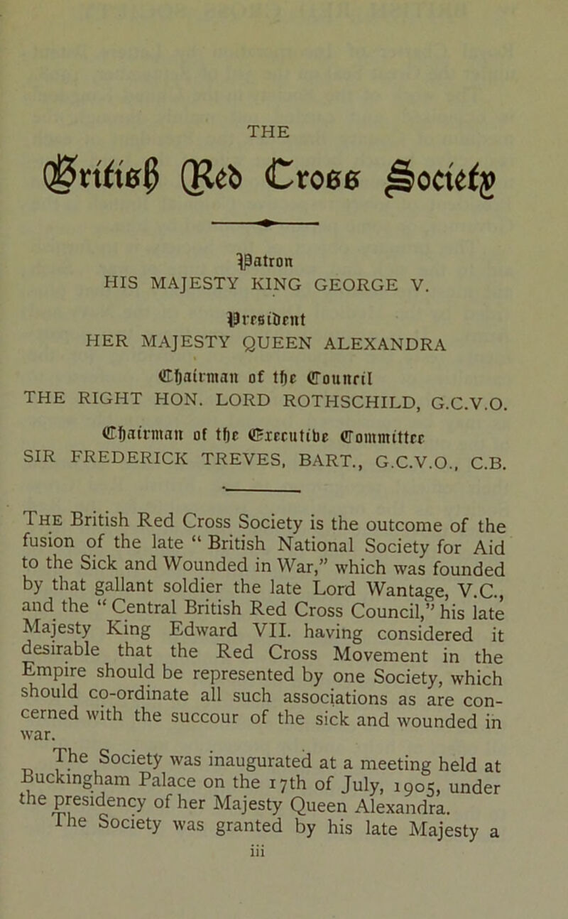 THE (Keb Cro60 patron HIS MAJESTY KING GEORGE V. J9rf6iIiEnt HER MAJESTY QUEEN ALEXANDRA Chairman of tfte CTounril THE RIGHT HON. LORD ROTHSCHILD, G.C.V.O. Cfiaii’niati of tf)c (Cxecuttbc Committer SIR FREDERICK TREVES. BART., G.C.V.O., C.B. The British Red Cross Society is the outcome of the fusion of the late “ British National Society for Aid to the Sick and Wounded in War,” which was founded by that gallant soldier the late Lord Wantage, V.C., and the “ Central British Red Cross Council,” his late Majesty King Edward VII. having considered it desirable that the Red Cross Movement in the Empire should be represented by one Society, which should co-ordinate all such associations as are con- cerned with the succour of the sick and wounded in war. The Society was inaugurated at a meeting held at Buckingham Palace on the 17th of July, 1905, under the presidency of her Majesty Queen Alexandra. The Society was granted by his late Majesty a