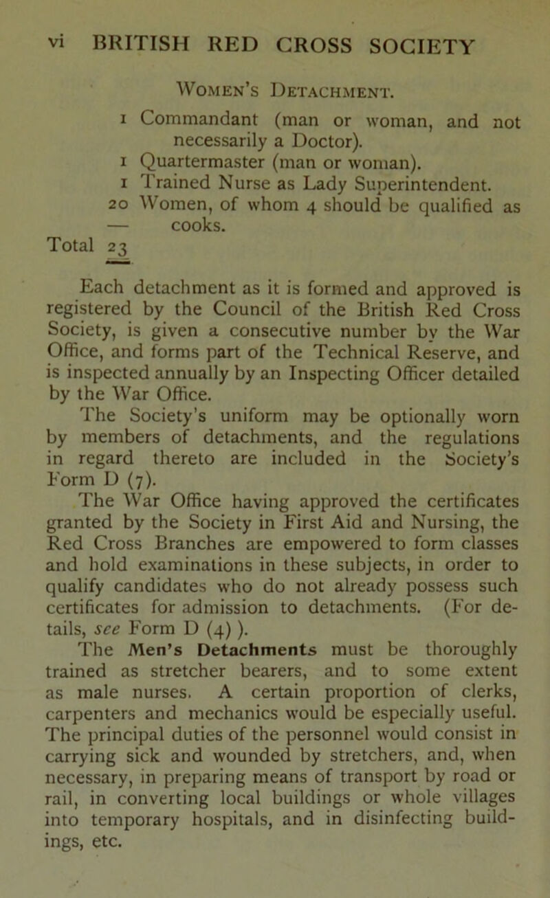 Women’s Detachment. I Commandant (man or woman, and not necessarily a Doctor). I Quartermaster (man or woman). I Trained Nurse as Lady Superintendent. 20 Women, of whom 4 should be qualified as — cooks. Total 23 Each detachment as it is formed and approved is registered by the Council of the British Red Cross Society, is given a consecutive number by the War Office, and forms part of the Technical Reserve, and is inspected annually by an Inspecting Officer detailed by the War Office. The Society’s uniform may be optionally worn by members of detachments, and the regulations in regard thereto are included in the Society’s Form D (7). The War Office having approved the certificates granted by the Society in First Aid and Nursing, the Red Cross Branches are empowered to form classes and hold examinations in these subjects, in order to qualify candidates who do not already possess such certificates for admission to detachments. (For de- tails, see Form D (4)). The Men’s Detachments must be thoroughly trained as stretcher bearers, and to some extent as male nurses. A certain proportion of clerks, carpenters and mechanics would be especially useful. The principal duties of the personnel would consist in carrying sick and wounded by stretchers, and, when necessary, in preparing means of transport by road or rail, in converting local buildings or whole villages into temporary hospitals, and in disinfecting build- ings, etc.