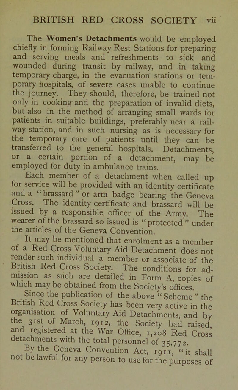 The Women’s Detachments would be employed chiefly in forming Railway Rest Stations for preparing and serving meals and refreshments to sick and wounded during transit by railway, and in taking temporary charge, in the evacuation stations or tem- porary hospitals, of severe cases unable to continue the journey. They should, therefore, be trained not only in cooking and the preparation of invalid diets, but also in the method of arranging small wards for patients in suitable buildings, preferably near a rail- way station, and in such nursing as is necessary for the temporary care of patients until they can be transferred to the general hospitals. Detachments, or a certain portion of a detachment, may be employed for duty in ambulance trains. Each member of a detachment when called up for service will be provided with an identity certificate and a “ brassard ” or arm badge bearing the Geneva Cross. The identity certificate and brassard will be issued by a responsible officer of the Army. The wearer of the brassard so issued is “protected ” under the articles of the Geneva Convention. It may be mentioned that enrolment as a member of a Red Cross Voluntary Aid Detachment does not render such individual a member or associate of the British Red Cross Society. The conditions for ad- mission as such are detailed in Form A, copies of which may be obtained from the Society’s offices. Since the publication of the above “ Scheme ” the British Red Cross Society has been very active in the organisation of Voluntary Aid Detachments, and by the 31st of March, 1912, the Society had raised and registered at the War Office, 1,208 Red Cross detachments with the total personnel of 35,772. By the Geneva Convention Act, 1911’, “it shall not be lawful for any person to use for the purposes of