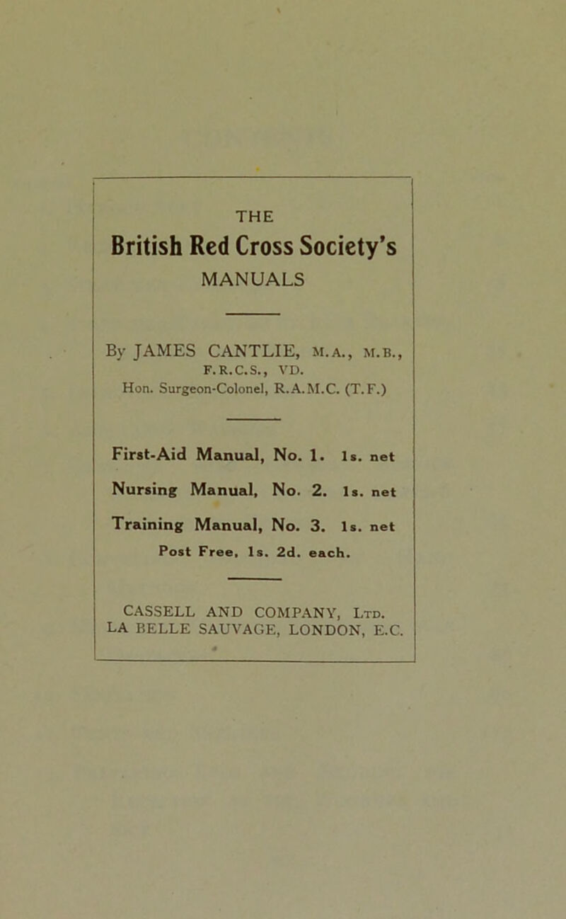 THE British Red Cross Society’s MANUALS By JAMES CANTLIE, m.a., m.b., F.R.C.S., VD. Hon. Surgeon*Colonel, R.A.M.C, (T.F.) First-Aid Manual, No. 1. Is. net Nursing Manual, No. 2. Is. net Training Manual, No. 3. Is. net Post Free, Is. 2d. each. CASSELL AND COMPANY, Ltd. LA BELLE SALVAGE, LONDON, E.C.