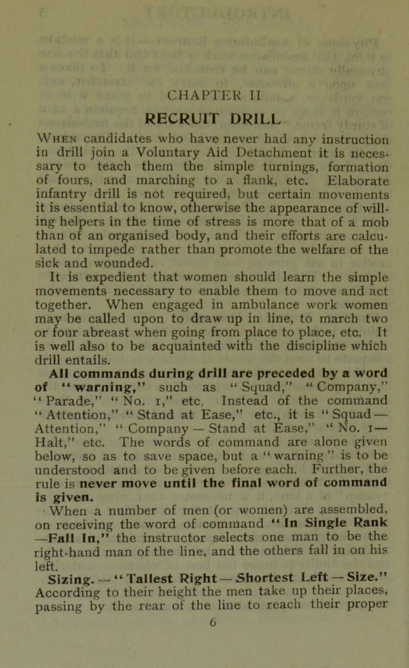 CHAPTER II RECRUIT DRILL When candidates who have never had any instruction in drill join a Voluntary Aid Detachment it is neces- sary to teach them the simple turnings, formation of fours, and marching to a flank, etc. Elaborate infantry drill is not required, but certain movements it is essential to know, otherwise the appearance of will- ing helpers in the time of stress is more that of a mob than of an organised body, and their efforts are calcu- lated to impede rather than promote the welfare of the sick and wounded. It is expedient that women should learn the simple movements necessary to enable them to move and act together. When engaged in ambulance work women may be called upon to draw up in line, to march two or four abreast when going from place to place, etc. It is well also to be acquainted with the discipline which drill entails. All commands during drill are preceded by a word of “warning,” such as “Squad, “Company,” “ Parade,” “ No. i,” etc. Instead of the command “Attention,” “Stand at Ease,” etc., it is “Squad — Attention,” “ Company — Stand at Ease,” “ No. i — Halt,” etc. The words of command are alone given below, so as to save space, but a “ w’arning ” is to be understood and to be given before each. Further, the rule is never move until the final word of command is given. When a number of men (or women) are assembled, on receiving the word of command “ In Single Rank —Fall In,” the instructor selects one man to be the right-hand man of the line, and the others fall in on his left. Sizing.— “Tallest Right —Shortest Left —Size.” According to their height the men take up their places, passing by the rear of the line to reach their proper