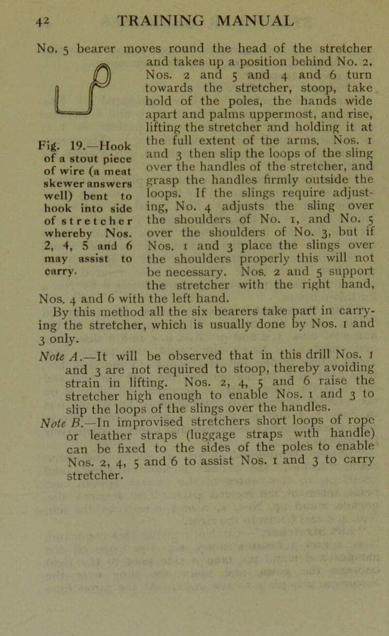 No. 5 bearer moves round the head of the stretcher and takes up a position behind No. 2. Nos. 2 and 5 and 4 and 6 turn towards the stretcher, stoop, take hold of the poles, the hands wide apart and palms uppermost, and rise, lifting the stretcher and holding it at the full extent of tne arms. Nos. i and 3 then slip the loops of the sling over the handles of the stretcher, and grasp the handles firmly outside the loops. If the slings require adjust- ing, No. 4 adjusts the sling over the shoulders of No. i, and No. 5 over the shoulders of No. 3, but if Nos. I and 3 place the slings over the shoulders properly this will not be necessary. Nos. 2 and 5 support the stretcher with the right hand. Nos. 4 and 6 with the left hand. By this method all the six bearers take part in carry- ing the stretcher, which is usually done by Nos. i and 3 only. Note A.—It will be observed that in this drill Nos. i and 3 are not required to stoop, thereby avoiding strain in lifting. Nos. 2, 4, 5 and 6 raise the stretcher high enough to enable Nos. i and 3 to slip the loops of the slings over the handles. Note B.—In improvised stretchers short loops of rope or leather straps (luggage straps with handle) can be fixed to the sides of the poles to enable Nos. 2, 4, 5 and 6 to assist Nos. i and 3 to carry stretcher. Fig. 19.—Hook of a stout piece of wire (a meat skewer answers well) bent to hook into side of stretcher whereby Nos. 2, 4, 5 and 6 may assist to carry.