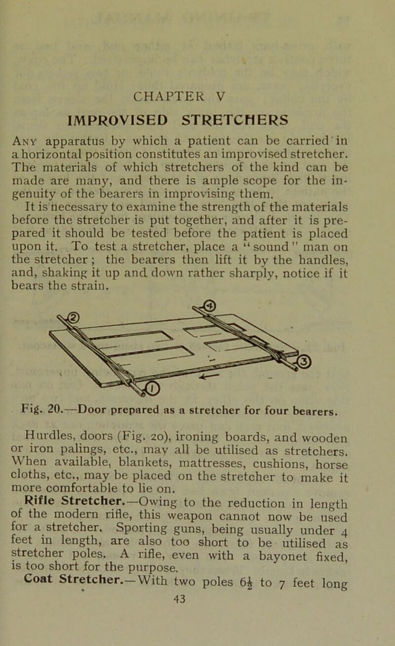 CHAPTER V IMPROVISED STRETCHERS Any apparatus by which a patient can be carried in a horizontal position constitutes an improvised stretcher. The materials of which stretchers of the kind can be made are many, and there is ample scope for the in- genuity of the bearers in improvising them. It is necessary to examine the strength of the materials before the stretcher is put together, and after it is pre- pared it should be tested before the patient is placed upon it. To test a stretcher, place a “ sound ” man on the stretcher; the bearers then lift it by the handles, and, shaking it up and down rather sharply, notice if it bears the strain. Fig. 20.—Door prepared as a streteher for four bearers. Hurdles, doors (Fig. 20), ironing boards, and wooden or iron palings, etc., may all be utilised as stretchers. When available, blankets, mattresses, cushions, horse cloths, etc., may be placed on the stretcher to make it more comfortable to lie on. Rifle Stretcher.—Owing to the reduction in length of the modem rifle, this weapon cannot now be used for a stretcher. Sporting guns, being usually under 4 feet in length, are also too short to be utilised as stretcher poles. A rifle, even with a bayonet fixed, IS too short for the purpose. Coat Stretcher.—With two poles 6^ to 7 feet long