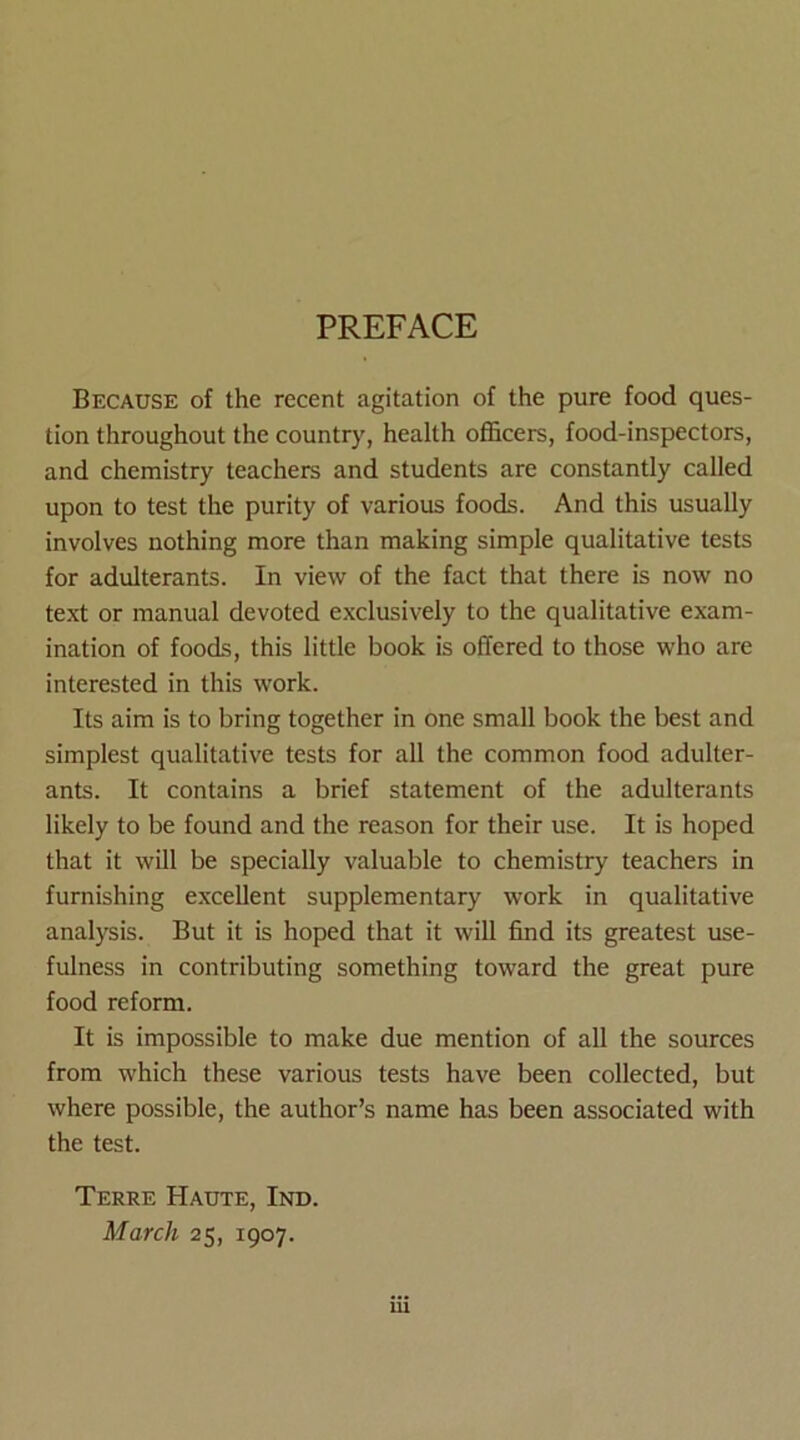 PREFACE Because of the recent agitation of the pure food ques- tion throughout the country, health officers, food-inspectors, and chemistry teachers and students are constantly called upon to test the purity of various foods. And this usually involves nothing more than making simple qualitative tests for adulterants. In view of the fact that there is now no text or manual devoted exclusively to the qualitative exam- ination of foods, this little book is offered to those who are interested in this work. Its aim is to bring together in one small book the best and simplest qualitative tests for all the common food adulter- ants. It contains a brief statement of the adulterants likely to be found and the reason for their use. It is hoped that it will be specially valuable to chemistry teachers in furnishing excellent supplementary work in qualitative analysis. But it is hoped that it will find its greatest use- fulness in contributing something toward the great pure food reform. It is impossible to make due mention of all the sources from which these various tests have been collected, but where possible, the author’s name has been associated with the test. Terre Haute, Ind. March 25, 1907.