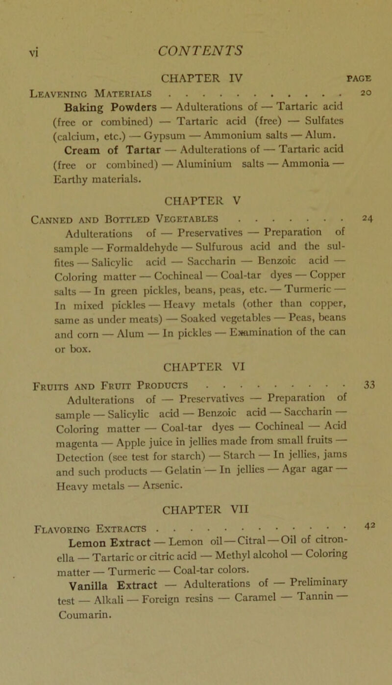 CHAPTER IV PAGE Leavening Materials 20 Baking Powders — Adulterations of — Tartaric acid (free or combined) — Tartaric acid (free) — Sulfates (calcium, etc.) — Gypsum — Ammonium salts — Alum. Cream of Tartar — Adulterations of — Tartaric acid (free or combined) — Aluminium salts — Ammonia — Earthy materials. CHAPTER V Canned and Bottled Vegetables 24 Adulterations of — Preservatives — Preparation of sample — Formaldehyde — Sulfurous acid and the sul- fites — Salicylic acid — Saccharin — Benzoic acid — Coloring matter — Cochineal — Coal-tar dyes — Copper salts — In green pickles, beans, peas, etc. — Turmeric — In mixed pickles — Heavy metals (other than copper, same as under meats) — Soaked vegetables — Peas, beans and corn — Alum — In pickles — Eimmination of the can or box. CHAPTER VI Fruits and Fruit Products 33 Adulterations of — Preservatives — Preparation of sample — Salicylic acid — Benzoic acid — Saccharin — Coloring matter — Coal-tar dyes — Cochineal — Acid magenta — Apple juice in jellies made from small fruits — Detection (see test for starch) — Starch — In jellies, jams and such products — Gelatin — In jellies — Agar agar Heavy metals — Arsenic. CHAPTER VII Flavoring Extracts Lemon Extract — Lemon oil—Citral Oil of citron- eila — Tartaric or citric acid — Methyl alcohol — Coloring matter — Turmeric — Coal-tar colors. Vanilla Extract — Adulterations of — Preliminary test — Alkali — Foreign resins — Caramel — Tannin — Coumarin.