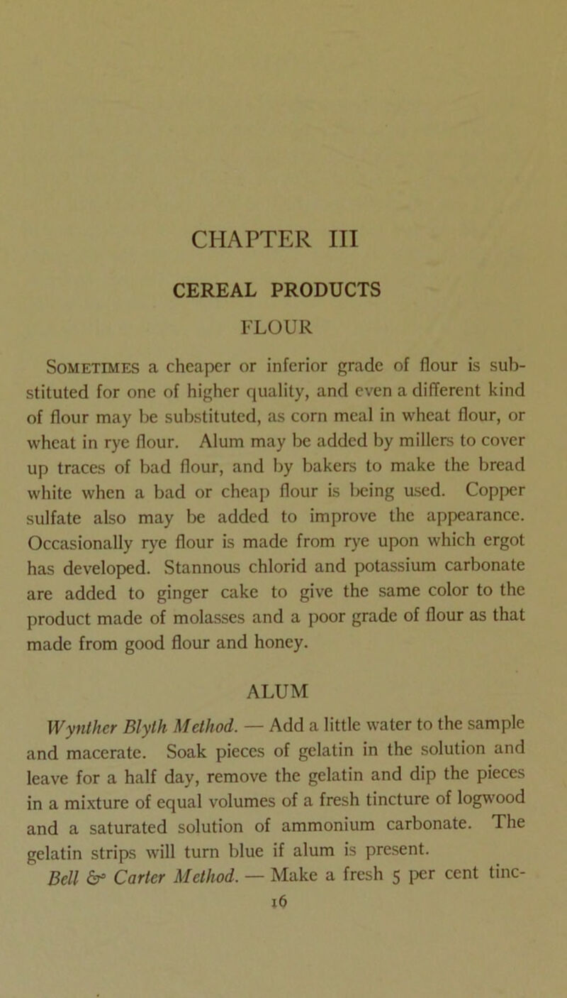 CEREAL PRODUCTS FLOUR Sometimes a cheaper or inferior grade of flour is sub- stituted for one of higher quality, and even a different kind of flour may be substituted, as corn meal in wheat flour, or wheat in rye flour. Alum may be added by millers to cover up traces of bad flour, and by bakers to make the bread white when a bad or cheap flour is lx;ing used. Copper sulfate also may be added to improve the appearance. Occasionally rye flour is made from rye upon which ergot has developed. Stannous chlorid and potassium carbonate are added to ginger cake to give the same color to the product made of molasses and a poor grade of flour as that made from good floim and honey. ALUM Wynther Blyth Method. — Add a little water to the sample and macerate. Soak pieces of gelatin in the solution and leave for a half day, remove the gelatin and dip the pieces in a mixture of equal volumes of a fresh tincture of logwood and a saturated solution of ammonium carbonate. The gelatin strips will turn blue if alum is present. Bell Carter Method. — Make a fresh 5 jicr cent tinc-