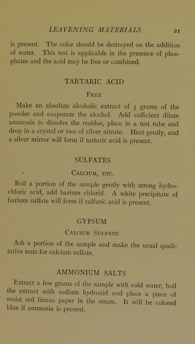 is present. The color should be destroyed on the addition of water. This test is applicable in the presence of phos- phates and the acid may be free or combined. TARTARIC ACID Free Make an absolute alcoholic extract of 5 grams of the powder and evaporate the alcohol. Add sufficient dilute ammonia to dissolve the residue, place in a test tube and drop in a crystal or two of silver nitrate. Heat gently, and a silver mirror will form if tartaric acid is present. SULFATES Calcium, etc. Boil a portion of the sample gently with strong hydro- chloric acid, add barium chlorid. A white precipitate of barium sulfate will form if sulfuric acid is present. GYPSUM Calcium Sulfate Ash a portion of the sample and make the usual quali- tative tests for calcium sulfate. AMMONIUM SALTS Extract a few grams of the sample with cold water, boil the extract with sodium hydroxid and place a piece of moist red litmus paper in the steam. It will be colored blue if ammonia is present.