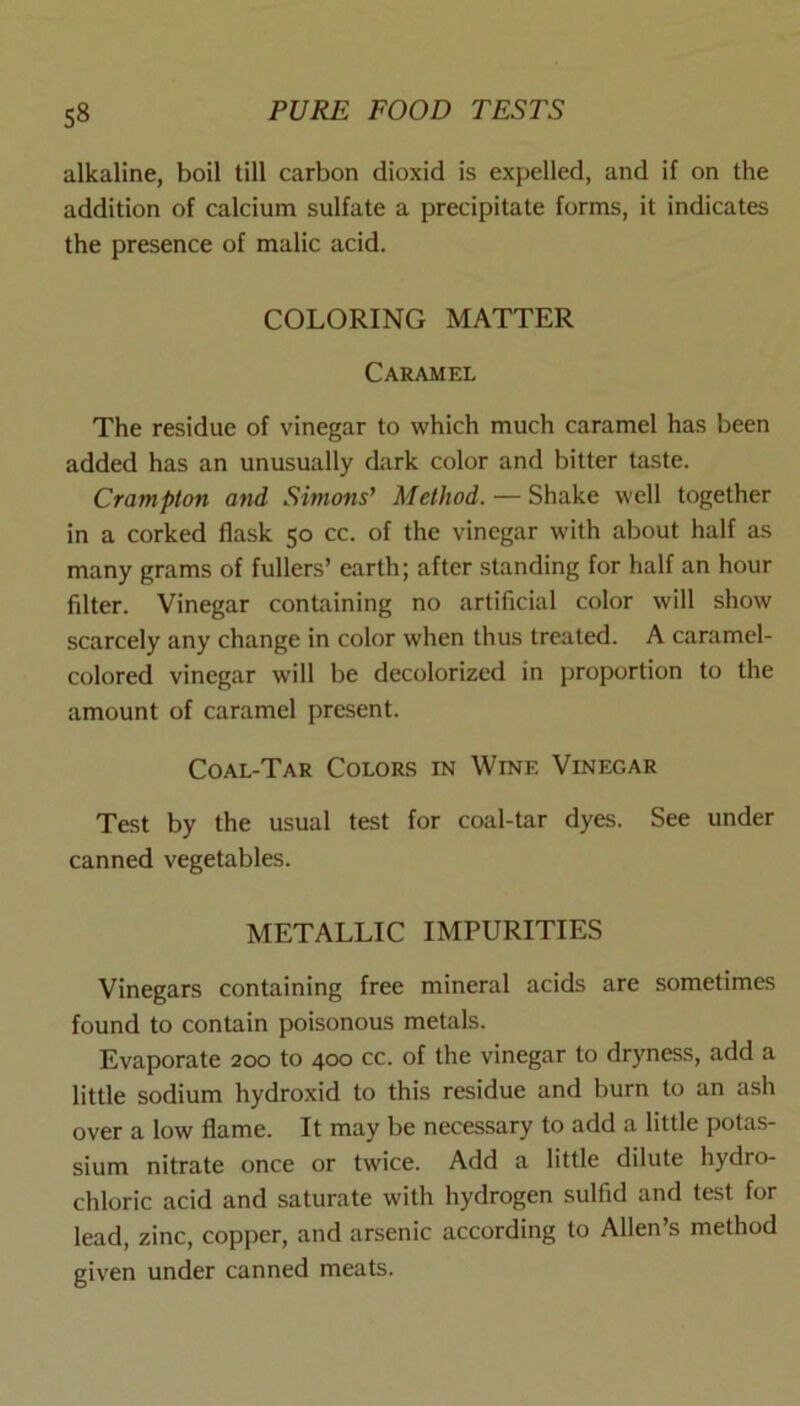 alkaline, boil till carbon dioxid is expelled, and if on the addition of calcium sulfate a precipitate forms, it indicates the presence of malic acid. COLORING MATTER Caramel The residue of vinegar to which much caramel has been added has an unusually dark color and bitter taste. Crompton and Simons’ Method. — Shake well together in a corked flask 50 cc. of the vinegar with about half as many grams of fullers’ earth; after standing for half an hour filter. Vinegar containing no artificial color will show scarcely any change in color when thus treated. A caramel- colored vinegar will be decolorized in proportion to the amount of caramel present. Coal-Tar Colors in Wine Vinegar Test by the usual test for coal-tar dyes. See under canned vegetables. METALLIC IMPURITIES Vinegars containing free mineral acids are sometimes found to contain poisonous metals. Evaporate 200 to 400 cc. of the vinegar to dryness, add a little sodium hydroxid to this residue and burn to an ash over a low flame. It may be necessary to add a little potas- sium nitrate once or twice. Add a little dilute hydro- chloric acid and saturate with hydrogen sulfid and test for lead, zinc, copper, and arsenic according to Allen’s method given under canned meats.