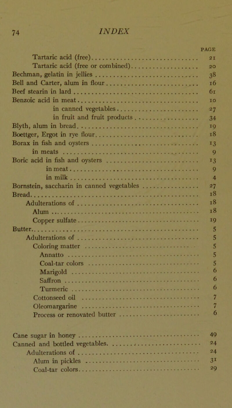 PAGE Tartaric acid (free) 21 Tartaric acid (free or combined) 20 Bechman, gelatin in jellies 38 Bell and Carter, alum in flour 16 Beef stearin in lard 61 Benzoic acid in meat 10 in canned vegetables 27 in fruit and fruit products 34 Blylh, alum in bread 19 Boettger, Ergot in rye flour 18 Borax in fish and oysters 13 in meats 9 Boric acid in fish and oysters 13 in meat 9 in milk 4 Bornstein, saccharin in canned vegetables 27 Bread 18 Adulterations of 18 Alum 18 Copper sulfate iQ Butter S Adulterations of 5 Coloring matter 5 Annatto 5 Coal-tar colors 5 Marigold 6 Saffron ^ Turmeric ^ Cottonseed oil 7 Oleomargarine 7 Process or renovated butter d Cane sugar in honey 49 Canned and bottled vegetables 24 Adulterations of ®4 Alum in pickles 3^ Coal-tar colors ^9