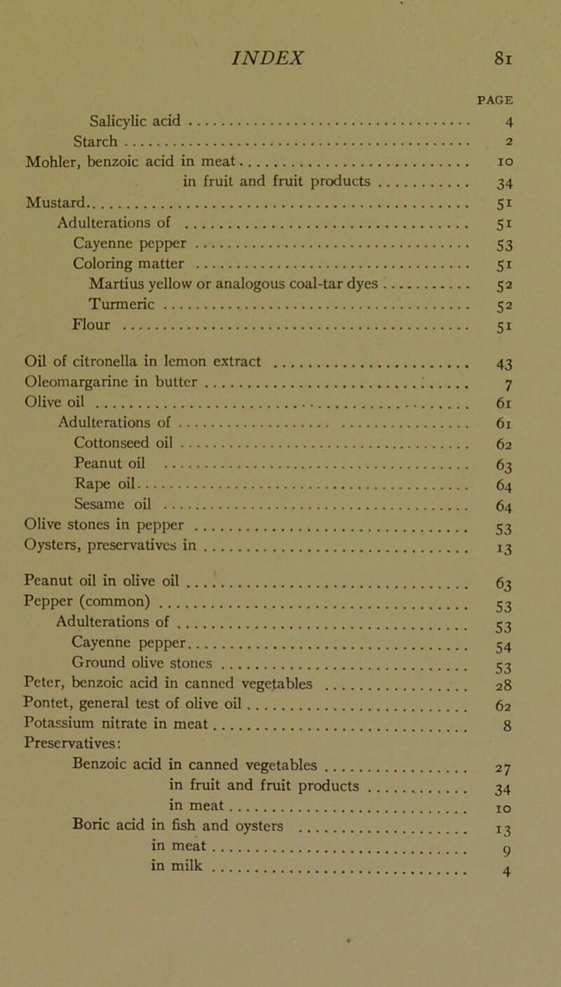 PAGE Salicylic acid 4 Starch 2 Mohler, benzoic acid in meat 10 in fruit and fruit products 34 Mustard 51 Adulterations of 51 Cayenne pepper 53 Coloring matter 51 Martins yellow or analogous coal-tar dyes 52 Turmeric 52 Flour 51 Oil of citronella in lemon extract 43 Oleomargarine in butter ; 7 Olive oil 61 Adulterations of 61 Cottonseed oil 62 Peanut oil 63 Rape oil 64 Sesame oil 64 Olive stones in pepper 53 Oysters, preservatives in 13 Peanut oil in olive oil 63 Pepper (common) 52 Adulterations of 55 Cayenne pepper 54 Ground olive stones 52 Peter, benzoic acid in canned vegetables 28 Pontet, general test of olive oil 62 Potassium nitrate in meat 8 Preservatives; Benzoic acid in canned vegetables 27 in fruit and fruit products 24 in meat 10 Boric acid in fish and oysters i2 in meat g in milk ^