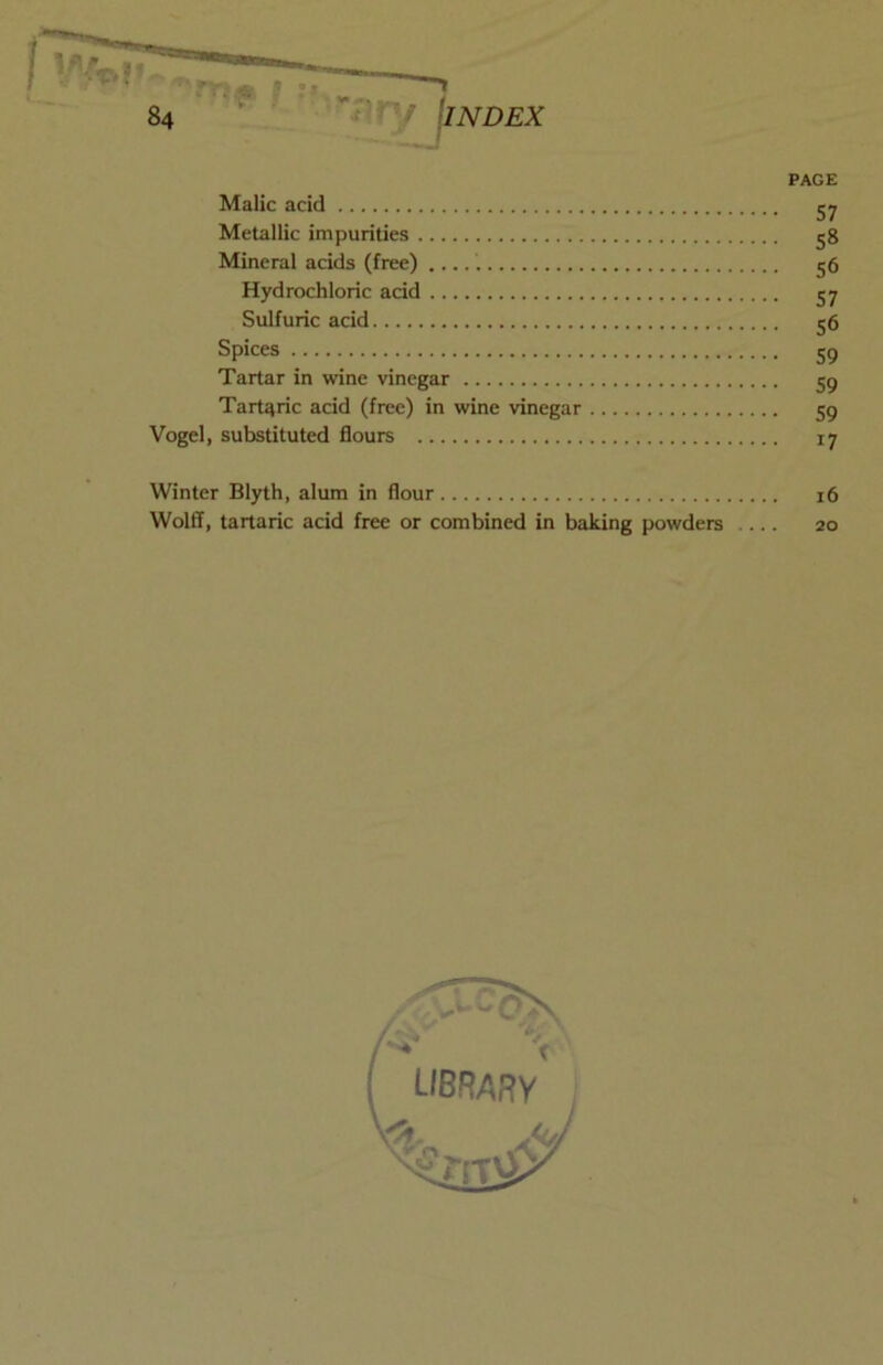 PAGE Malic acid jy Metallic impurities 58 Mineral acids (free) g6 Hydrochloric add 57 Sulfuric acid 56 Spices 59 Tartar in wine vinegar 59 Tartaric acid (free) in wine vinegar 59 Vogel, substituted flours 17 Winter Blyth, alum in flour 16 Wolff, tartaric acid free or combined in baking powders 20