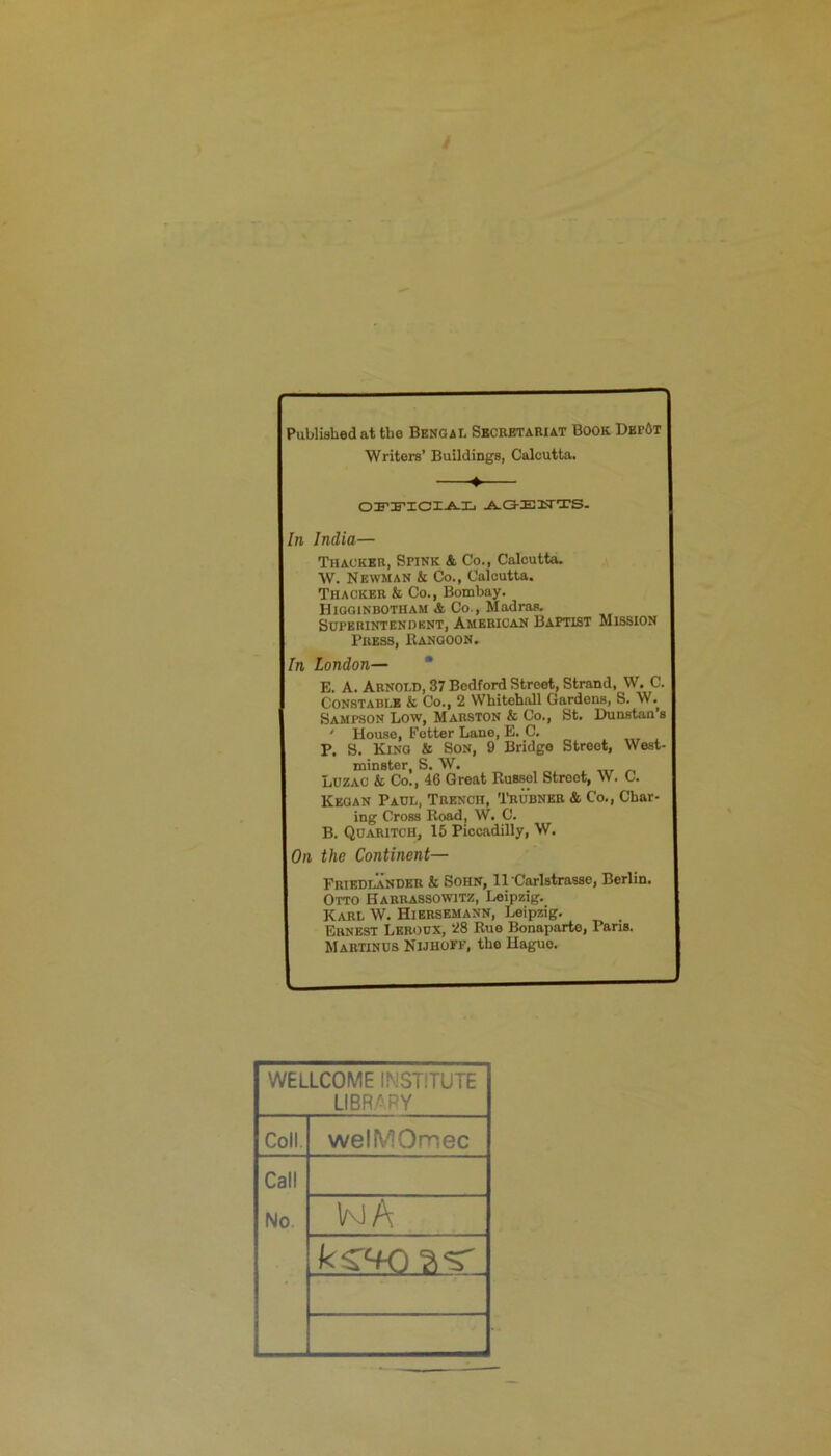 Published at the Bengal Secretariat Book Dbp6t Writers’ Buildings, Calcutta. ♦ OFI’ICJI.A.Ij ^(3-EIiTTS. In India— Thacker, Spink & Co., Calcutta. W. Newman k Co., Calcutta. Thacker k Co., Bombay. Higginbotham A. Co., Madras. Sdperintkndknt, American Baptist Mission Press, Rangoon, In London— * E. A. Arnold, 37 Bedford Street, Strand, W. C. Constable k Co., 2 Whitehall Gardens, S. W.^ Sampson Low, Marston & Co., St. Dunstan’s ' House, Fetter Lane, E. C. P. S. King & Son, 9 Bridge Street, West- minster, S. W. Luzac & Co., 46 Great Russel Street, W. C. Keoan Paul, Trench, Trubneb & Co., Char- ing Cross Road, W. C. B. Qoaritch, 15 Piccadilly, W. On the Continent— Friedlander & SoHN, ll Carlstrasse, Berlin. Otto Harrassowitz, Leipzig. Karl W. Hiersemann, Leipzig. Ernest Leroox, 28 Rue Bonaparte, Pans. Martinos Nijhoff, the Hague. WELLCOME INSTITUTE LIBRARY Coll. welMOmec Call No. kjA