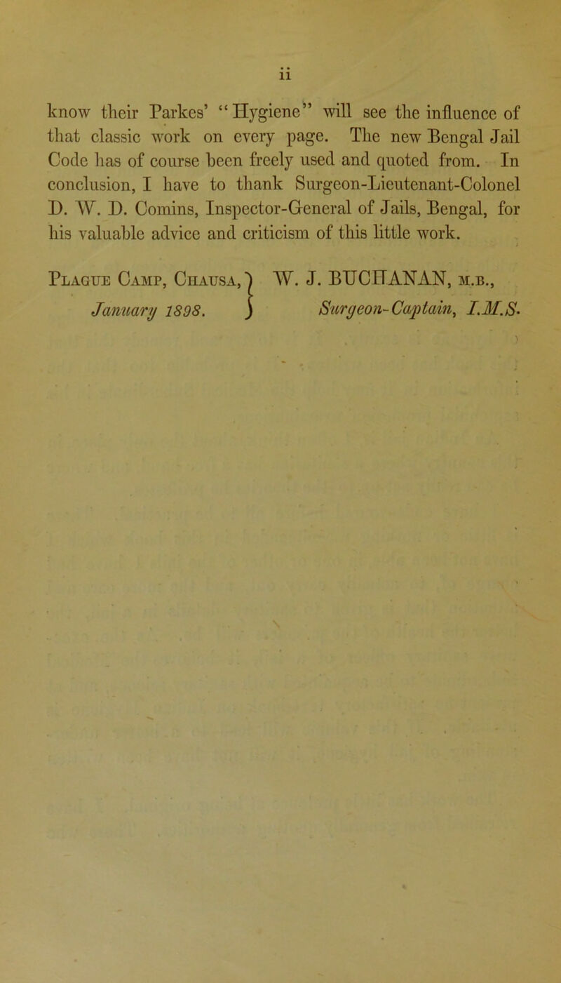 11 know tlieir Parkcs’ “Hygiene” will see tlie influence of that classic work on every page. The new Bengal Jail Code has of course been freely used and quoted from. In conclusion, I have to thank Surgeon-Lieutenant-Colonel H. VV. D. Coinins, Inspector-General of Jails, Bengal, for his valuable advice and criticism of this little work. Plague Camp, Chausa,! W. J. BUCHANAN, m.b., January 1898. ) Surgeon-Captain, I.M.S-