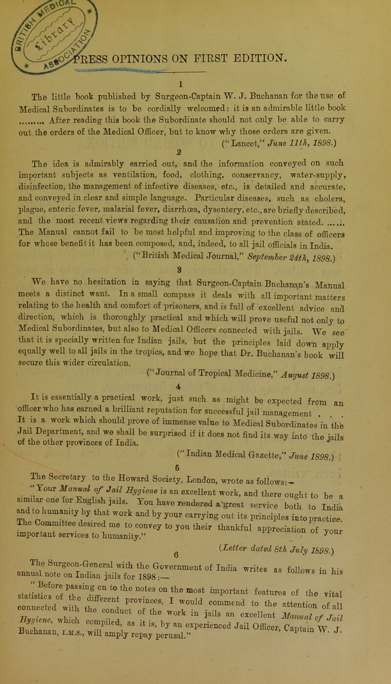 EESS OPINIONS ON FIRST EDITION. J. Tho little book published by Surgeon-Captain W. J. Buchanan for the use of Medical Subordinates is to bo cordially welcomed: it is an admirable little book After reading this book the Subordinate should not only be able to carry out. the orders of tho Medical Officer, but to know why those orders are given. (“Lancet,” June 11th, 1898.) 2 Tho idea is admirably earried out, and tho information conveyed on such important subjects as ventilation, food, clothing, conservancy, water-supply, disinfection, tho management of infective diseases, etc., is detailed and accurate, and conveyed in clear and simple language. Particular diseases, such as cholera, plague, enteric fever, malarial fever, diarrhoea, dysentery, etc., are briefly described, and the most recent views regarding tlieir causation and prevention stated The Manual cannot fail to bo most helpful and improving to tho class of officers for whose benefit it has been comj)osed, and, indeed, to all jail officials in India. , (“British Medical Journal, September 24th, 1898.) 3 Wo have no hesitation in saying that Surgeon-Captain Buchanan’s Manual meets a distinct vrant. In a small compass it deals with all important matters relating to tho health and comfort of prisoners, and is full of excellent advice and direction, which is thoroughly practical and which will prove useful not only to Medical Subordinates, but also to Medical Officers connected with jails. We see that it is specially written for Indian jails, but the principles laid down apply equally well to all jails in the tropics, and wo hope that Dr. Buchanan’s book will secure tbis wider circulation. (“Journal of Tropical Medicine,” August 1898.) 4 It is essentially a practical work, just such as might be expected from an officer who has earned a brilliant reputation for successful jail management It is a work which should prove of immense value to Medical Subordinates in thh Jail Department, and we shall be surprised if it does not find its way into the iails of the other provinces of India. ■* (“Indian Medical Gazette,” June 1898.) i 6 The Secretary to the Howard Society, London, wrote as follows:- *  is an excellent work, indtliereouglit to bo a on. foi Engl,,h jail,. Ton have rendered .-great service bofh to India andto hnn..n.t,by that wort and b„„nr carrjing out it, principlo, intopraclice. “p;“tsTtn“ “ ^ {Letter dated Sth July 1898.) '^‘h the Government of India writes as follows in his annual note on Indian jails for 1898: connected wSm tt rlc.Tr ' 77, • I,- r conduct of the work m jails an excellent Manual of JmJ wh.ch compiled, a, it is, by an crperienccd J.U Officer, Captain w t Buchanan, i.ji.s., will amply repay perusal. ^