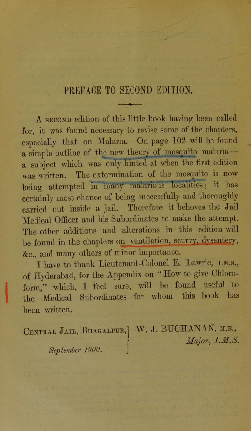 PREFACE TO SECOND EDITION. —♦— A SECOND edition of this little book having been eaUed for, it was found necessary to revise some of the chapters, especially that on Malaria. On page 102 will he found a simple outline of the new tlieorj of. mosquito malaria— a subject which was only liinted at wiien the first edition was written. The extermination of the mosquito is now being attempted ih^many'malarious*Idc^ it has certainly most chance of being successfully and thoroughly carried out inside a jail. Therefore it behoves the Jail Medical Officer and his Subordinates to make the attempt. The other additions and alterations in this edition will be found in the chapters on ventilation^ scurvy, dysentery. &c., and many others of minor importance. I have to thank Lieutenant-Colonel E. Lawrie, i.3i.s., of Hyderabad, for the Appendix on “ How to give Chloro- form,” which, I feel sure, will be found useful to the Medical Subordinates for whom this book has been written. Central Jail, Biiagalpur, Septemher 1900. W. J. BUCHANAN, m.b., I.M.S.