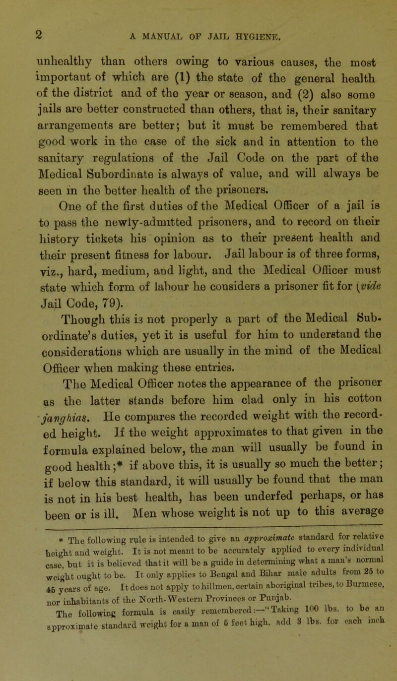unhealthy than others owing to various causes, the most important of which are (1) the state of the general health of the district and of the year or season, and (2) also some jails are better constructed than others, that is, their sanitary arrangements are better; but it must be remembered that good work in the case of the sick and in attention to the sanitary regulations of the Jail Code on the part of the Medical Subordinate is always of value, and will always be seen in the better health of the prisoners. One of the first duties of the Medical Officer of a jail is to pass the newiy-admitted prisoners, and to record on their history tickets his opinion as to their present health and their present fitness for labour. Jail labour is of three forms, viz,, hard, medium, and light, and the Medical Officer must state which form of labour he considers a prisoner fit for \vide Jail Code, 79). Though this is not properly a part of the Medical Sub* ordinate’s duties, yet it is useful for him to understand the considerations which are usually in the mind of the Medical Officer when making these entries. The Medical Officer notes the appearance of the prisoner as the latter stands before him clad only in his cotton 'janghias. He compares the recorded weight with the record- ed height. If the weight approximates to that given in the formula explained below, the man will usually be found in good health;* if above this, it is usually so much the better; if below this standard, it will usually be found that the man is not in his best health, has been underfed perhaps, or has been or is ill. Men whose weight is not up to this average ♦ The following rule is intended to give an approximate standard for relative height and weight. It is not meant to be accurately applied to every individual case, but it is believed that it will be a guide in determining what a man's normal weight ought to be. It only applies to Bengal and Bihar male adults from 25 to 46 years of age. It does not apply tohillmeu, certain aboriginal tribes, to Burmese, nor inhabitants of the North-Western Provinces or Punjab. Tire following formula is easily rememberedTaking 100 lbs. to be an approximate standard weight for a man of 6 feet high, add 3 lbs. for each inch