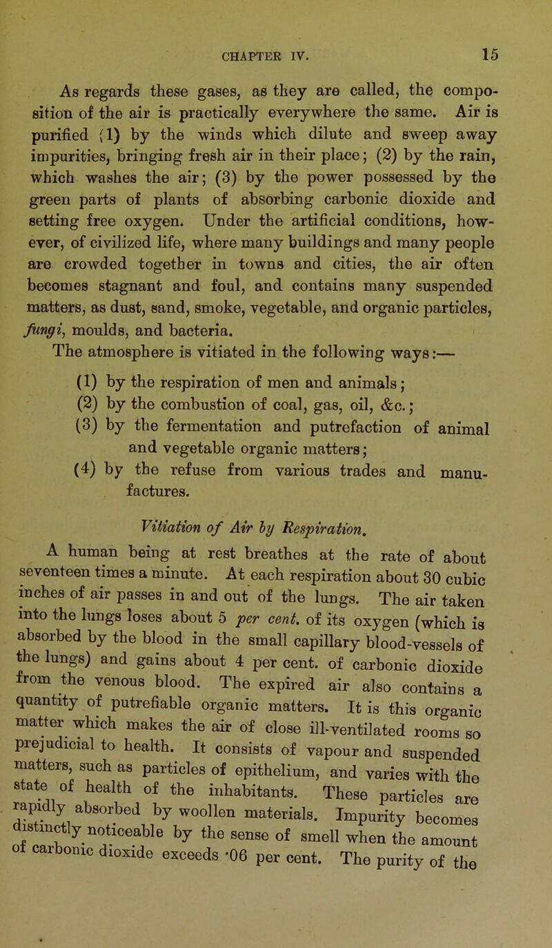 As regards these gases, as they are called, the compo- sition of the air is practically everywhere the same. Air is purified (1) by the winds which dilute and sweep away impurities, bringing fresh air in their place; (2) by the rain, which washes the air; (3) by the power possessed by the green parts of plants of absorbing carbonic dioxide and setting free oxygen. Under the artificial conditions, how- ever, of civilized life, where many buildings and many people are crowded together in towns and cities, the air often becomes stagnant and foul, and contains many suspended matters, as dust, sand, smoke, vegetable, and organic particles, Jiingi, moulds, and bacteria. The atmosphere is vitiated in the following ways:— (1) by the respiration of men and animals; (2) by the combustion of coal, gas, oil, &c.; (3) by the fermentation and putrefaction of animal and vegetable organic matters; (4) by the refuse from various trades and manu- factures. Vitiation of Air by Respiration. A human being at rest breathes at the rate of about seventeen times a minute. At each respiration about 30 cubic inches of air passes in and out of the lungs. The air taken into the lungs loses about 5 per cent, of its oxygen (which is absorbed by the blood in the small capillary blood-vessels of the lungs) and gains about 4 per cent, of carbonic dioxide from the venous blood. The expired air also contains a quantity of putrefiable organic matters. It is this organic matter which makes the air of close ill-ventilated rooms so prejudicial to health. It consists of vapour and suspended matters, such as particles of epithelium, and varies with the s ate of health of the inhabitants. These particles are rapidly absorbed by woollen materials. Impurity becomes distinctly noticeable by the sense of smell when the amount of carbonic dioxide exceeds *06 per cent. The purity of the