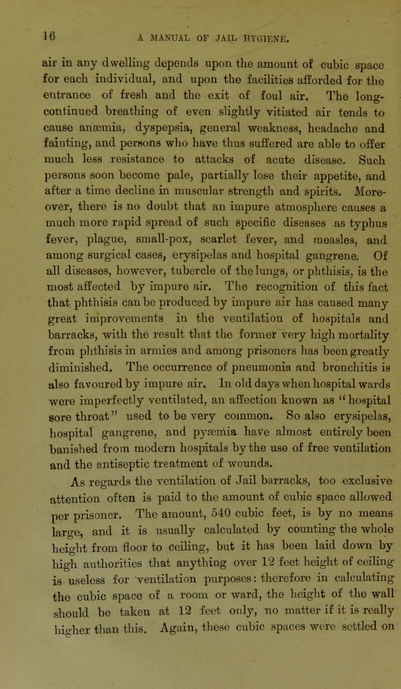 air in any dwelling depends upon the amount of cubic spaee for each individual, and upon the facilities afforded for the entrance of fresh and the exit of foul air. The long- continued breathing of even slightly vitiated air tends to cause anaemia, dyspepsia, general weakness, headache and fainting, and persons who have thus suffered are able to offer much less resistance to attacks of acute disease. Such persons soon become pale, partially lose their appetite, and after a time decline in muscular strength and spirits. More- over, there is no doubt that an impure atmosphere causes a much more rapid spread of such specific diseases as typhus fever, plague, small-pox, scarlet fever, and measles, and among surgical cases, erysipelas and hosjiital gangrene. Of all diseases, however, tubercle of the lungs, or phthisis, is the most affected by impure air. The recognition of this fact that phthisis can be produced by impure air has caused many great improvements in the ventilation of hospitals and barracks, with the result that the former very high mortality from phthisis in armies and among prisoners has been greatly diminished. The occurrence of pneumonia and bronchitis is also favoured by impure air. In old days when hospital wards were imperfectly ventilated, an affection known as “ hospital sore throat ” used to be very common. So also erysipelas, hospital gangrene, and pymniia have almost entirely been banished from modern hospitals by the use of free ventilation and the antiseptic treatment of wounds. As regards the ventilation of Jail barracks, too exclusive attention often is paid to the amount of cubic space allowed per prisoner. The amount, 540 cubic feet, is by no means large, and it is usually calculated by counting the whole height from floor to ceiling, but it has been laid down by high authorities that anything over 12 feet height of ceiling is useless for 'ventilation purposes: therefore in calculating the cubic space of a room or ward, the height of the wall should be taken at 12 feet only, no matter if it is really higher than this. Again, these cubic spaces were settled on