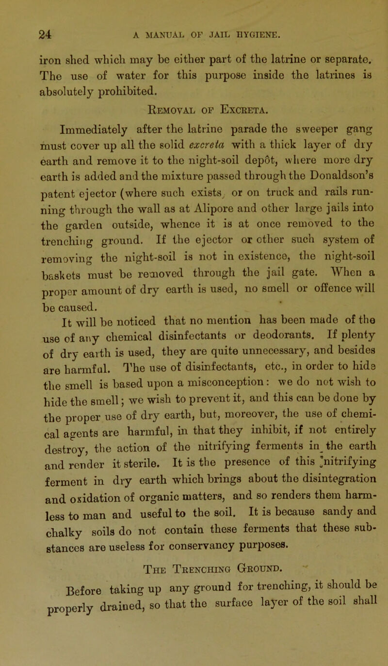 iron shed which may be either part of the latrine or separate. The use of water for this purpose inside the latrines is absolutely prohibited. Removal op Exceeta. Immediately after the latrine parade the sweeper gang must cover up all the solid excreta with a thick layer of dry earth and remove it to the night-soil dep6t, where more dry earth is added and the mixture passed through the Donaldson’s patent ejector (where such exists^ or on truck and rails run- ning through the wall as at Alipore and other large jails into the garden outside, whence it is at once removed to the trencliing ground. If the ejector or other such system of removing the night-soil is not in existence, the night-soil baskets must be removed through the jail gate. When a proper amount of dry earth is used, no smell or ofPence will be caused. It will be noticed that no mention has been made of the use of any chemical disinfectants or deodorants. If plenty of dry earth is used, they are quite unnecessary, and besides are harmful. I'he use of disinfectants, etc., in order to hide the smell is based upon a misconception : we do not wish to hide the smell; we wish to prevent it, and this can be done by the proper use of dry earth, but, moreover, the use of chemi- cal agents are harmful, in that they inhibit, if not entirely destroy, the action of the nitrifying ferments in the earth and render it sterile. It is the presence of this 'nitrifying ferment in dry earth which brings about the disintegration and oxidation of organic matters, and so renders them harm- less to man and useful to the soil. It is because sandy and chalky soils do not contain these ferments that these sub- stances are useless for conservancy purposes. The Trenching Ground. Before taking up any ground for trenching, it should be properly drained, so that the surface layer of the soil shall