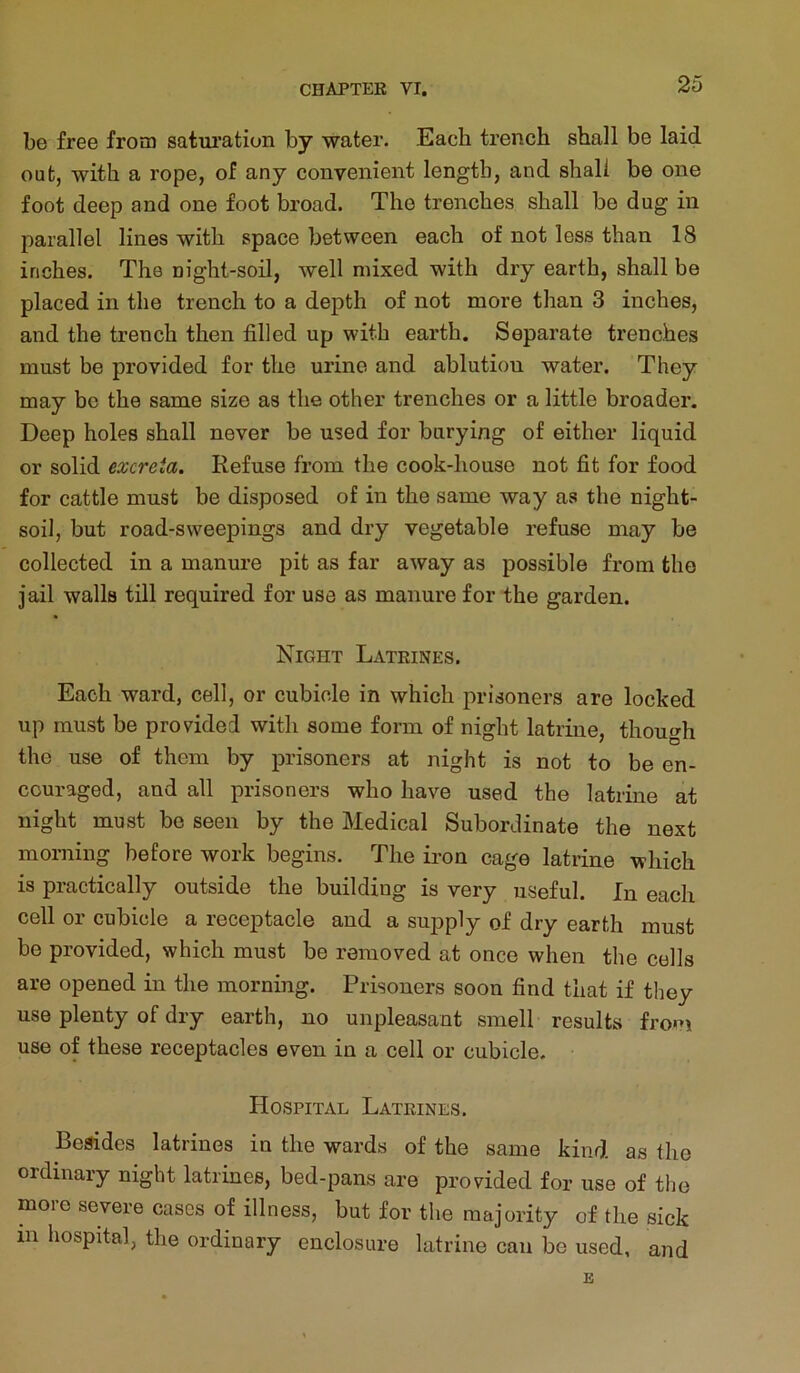 be free from saturation by water. Each trench shall be laid out, with a rope, of any convenient length, and shall be one foot deep and one foot broad. The trenches shall be dug in parallel lines with space between each of not less than 18 inches. The night-soil, well mixed with dry earth, shall be placed in the trench to a depth of not more than 3 inches, and the trench then filled up with earth. Separate trenches must be provided for the urine and ablution water. They may be the same size as the other trenches or a little broader. Deep holes shall never be used for burying of either liquid or solid excreta. Refuse from the cook-house not fit for food for cattle must be disposed of in the same way as the night- soil, but road-sweepings and dry vegetable refuse may be collected in a manure pit as far away as possible from the jail walls till required for use as manure for the garden. Night Latrines. Each ward, cell, or cubicle in which prisoners are locked up must be provided with some form of night latrine, though the use of them by prisoners at night is not to be en- couraged, and all prisoners who have used the latrine at night must be seen by the Medical Subordinate the next morning before work begins. The iron cage latrine which is practically outside the building is very useful. In each cell or cubicle a receptacle and a supply of dry earth must be provided, which must be removed at once when the cells are opened in the morning. Prisoners soon find that if they use plenty of dry earth, no unpleasant smell results from use of these receptacles even in a cell or cubicle. Hospital Latrines. Besides latrines in the wards of the same kind as the ordinary night latrines, bed-pans are provided for use of the more severe cases of illness, but for the majority of the sick in hospital, the ordinary enclosure latrine can be used, and B