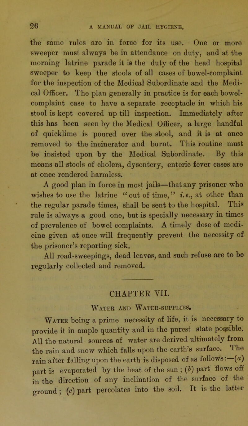 the same rules are in force for its use. One or more sweeper must always be in attendance on duty, and at the morning latrine parade it is the duty of the head, hospital sweeper to keep the stools of all cases of bowel-complaint for the inspection of the Medical Subordinate and the Medi- cal Officer. The plan generally in practice is for each bowel- complaint case to have a separate receptacle in which his stool is kept covered up till inspection. Immediately after this has been seen by the Medical Officer, a large handful of quicklime is poured over the stool, and it is at once removed to the incinerator and burnt. This routine must be insisted upon by the Medical Subordinate. By this means all stools of cholera, dysentery, enteric fever cases are at once rendered harmless. A good plan in force in most jails—that any prisoner who wishes to use the latrine “ out of time, ” i.e., at other than the regular parade times, shall be sent to the hospital. This rule is always a good one, but is specially necessary in times of prevalence of bowel complaints. A timely dose of medi- cine given at once will frequently prevent the necessity of the prisoner’s reporting sick. All road-sweepings, dead leaves, and such refuse are to be regularly collected and removed. CHAPTER VII. Water and Water-supplies, Water being a prime necessity of life, it is necessary to provide it in ample quantity and in the purest state possible. All the natural som’ces of water are derived ultimately from the rain and snow which falls upon the earth’s surface. The rain after falling upon the earth is disposed of as follows: {a) part is evaporated by the heat of the sun ; {b) part flows ofl: in the direction of any inclination of the surface of the ground; (c) part percolates into the soil. It is the latter