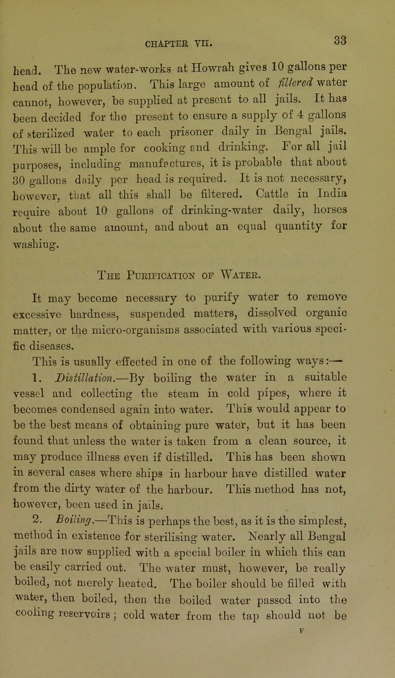 head. The new water-works at Howrah gives 10 gallons per head of the population. This large amount of fiUered cannot, however, be supplied at present to all jails. It has been decided for the present to ensure a supply of 4 gallons of sterilized water to each prisoner daily in Bengal jails. This will be ample for cooking and drinking. For all jail purposes, including manufactures, it is probable that about 30 gallons daily per head is required. It is not necessary, however, that all this shall be filtered. Cattle in India require about 10 gallons of drinking-water daily, horses about the same amount, and about an equal quantity for washing. The Purification of Water. It may become necessary to purify water to remove excessive hardness, suspended matters, dissolved organic matter, or the micro-organisms associated with various speci- fic diseases. This is usually effected in one of the following ways:— 1. Distillation.—By boiling the water in a suitable vessel and collecting the steam in cold pipes, where it becomes condensed again into water. This would appear to be the best means of obtaining pm’e water, but it has been found that unless the water is taken from a clean source, it may produce illness even if distilled. This has been shown in several cases where ships in harbour have distilled water from the dirty water of the harbour. This method has not, however, been used in jails. 2. Boiling.—This is perhaps the best, as it is the simplest, method in existence for sterilising water. Nearly all Bengal jails are now supplied with a special boiler in which this can be easily carried out. The water must, however, be really boiled, not merely heated. The boiler should be filled with water, then boiled, then the boiled water passed into the cooling reservoirs ; cold water from the tap should not be