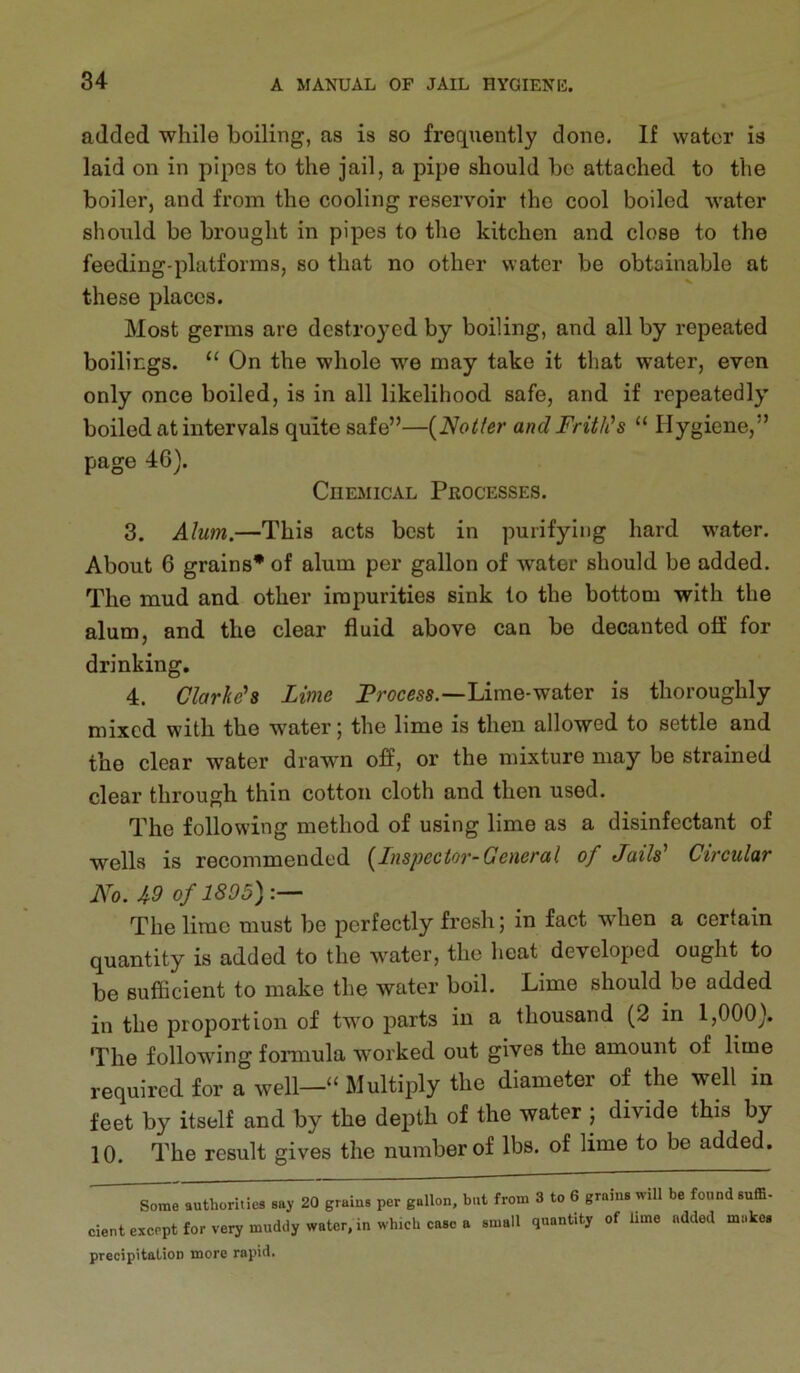 added while boiling, as is so fi’oquently done. If water is laid on in pipes to the jail, a pipe should be attached to the boiler, and from the cooling reservoir the cool boiled water should be brought in pipes to the kitchen and close to the feeding-platforms, so that no other water be obtainable at these places. Most germs are destroyed by boiling, and all by repeated boilings. “ On the whole we may take it that water, even only once boiled, is in all likelihood safe, and if repeatedly boiled at intervals quite safe”—{Notfer and Frith’s “ Hygiene,” page 46). Chemical Processes. 3. Alum.—This acts best in purifying hard water. About 6 grains* of alum per gallon of water should be added. The mud and other impurities sink to the bottom with the alum, and the clear fluid above can be decanted off for drinking, 4. Clarke's Lime Proem.—Lime-water is thoroughly mixed with the water | the lime is then allowod to settle and the clear water drawn off, or the mixture may be strained clear through thin cotton cloth and then used. The following method of using lime as a disinfectant of wells is recommended (^Inspector-General of Jails' Circular No. 49 of 1895):^ The lime must be perfectly fresh; in fact when a certain quantity is added to the water, the heat developed ought to be sufiicient to make the water boil. Lime should be added in the proportion of two parts in a thousand (2 in 1,000). The following foimula worked out gives the amount of lime required for a well—“ Multiply the diameter of the well in feet by itself and by the depth of the water j divide this by 10. The result gives the number of lbs. of lime to be added. authorities say 20 grains per gallon, but from 3 to 6 grains will be found suffi- cient except for very muddy water, in which case a small quantity of lime added makes precipitation more rapid.