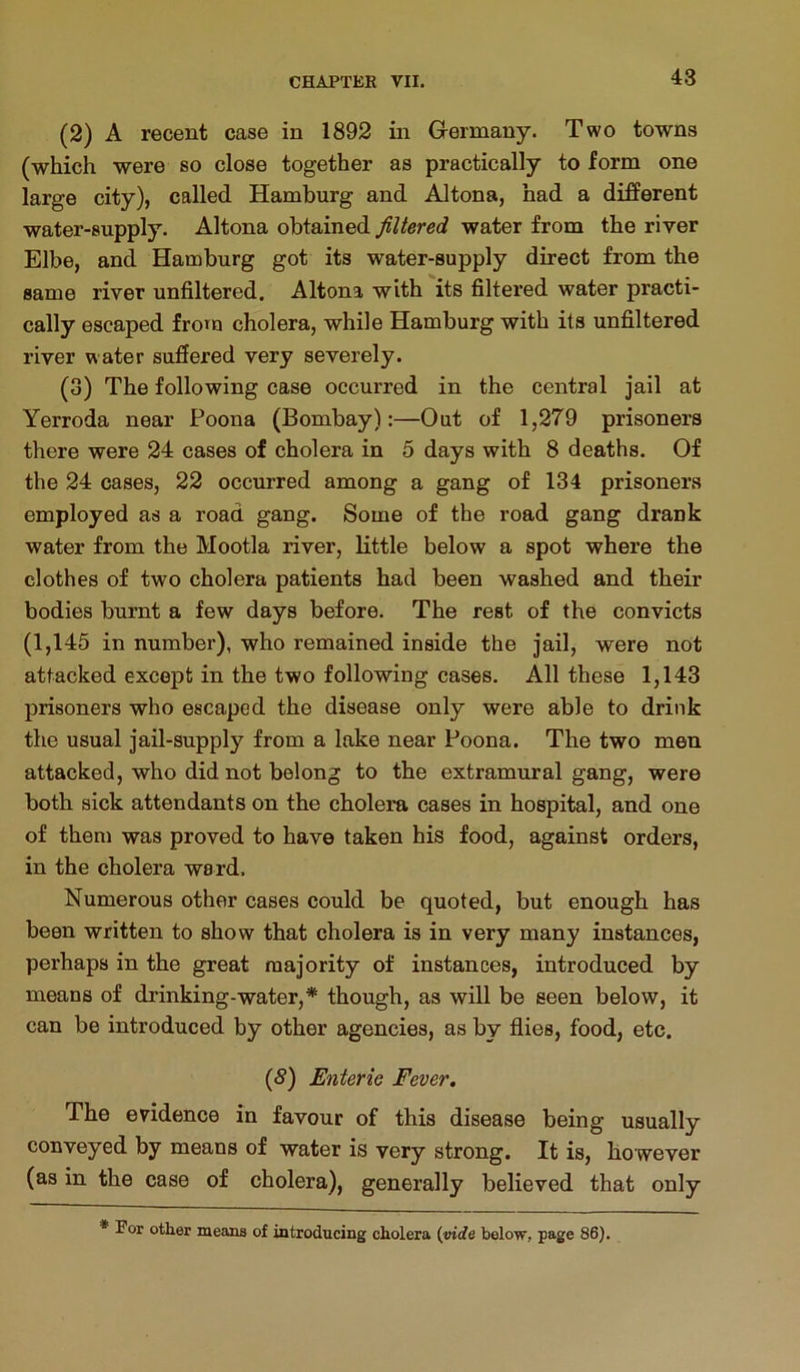 (2) A recent case in 1892 in Germany. Two towns (which were so close together as practically to form one large city), called Hamburg and Altona, had a different water-supply. Altona obtained filtered water from the river Elbe, and Hamburg got its water-supply direct from the same river unfiltered. Altona with its filtered water practi- cally escaped fro^u cholera, while Hamburg with its unfiltered river water sufiered very severely. (3) The following case occurred in the central jail at Yerroda near Poona (Bombay):—Out of 1,279 prisoners there were 24 cases of cholera in 5 days with 8 deaths. Of the 24 cases, 22 occurred among a gang of 134 prisoners employed as a road gang. Some of the road gang drank water from the Mootla river, little below a spot where the clothes of two cholera patients had been washed and their bodies burnt a few days before. The rest of the convicts (1,145 in number), who remained inside the jail, were not attacked except in the two following cases. All these 1,143 prisoners who escaped the disease only were able to drink the usual jail-supply from a lake near Poona. The two men attacked, who did not belong to the extramural gang, were both sick attendants on the cholera cases in hospital, and one of them was proved to have taken his food, against orders, in the cholera ward. Numerous other cases could be quoted, but enough has been written to show that cholera is in very many instances, perhaps in the great majority of instances, introduced by means of drinking-water,* though, as will be seen below, it can be introduced by other agencies, as by flies, food, etc. {8) Enteric Fever, The evidence in favour of this disease being usually conveyed by means of water is very strong. It is, however (as in the case of cholera), generally believed that only * For other means of introducing cholera (vtcfe below, page 86).