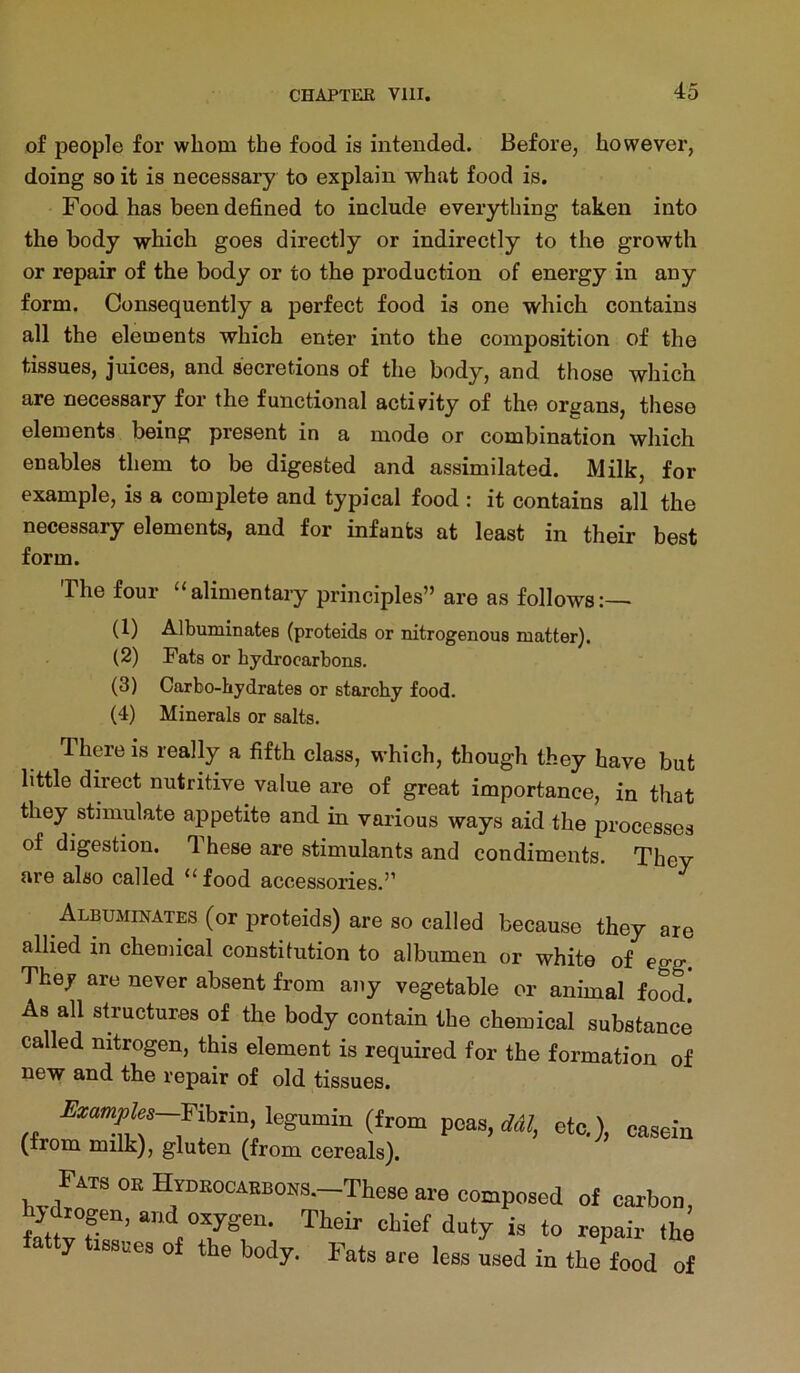 of people for whom the food is intended. Before, however, doing so it is necessary to explain what food is. Food has been defined to include everything taken into the body which goes directly or indirectly to the growth or repair of the body or to the production of energy in any form. Consequently a perfect food is one which contains all the elements which enter into the composition of the tissues, juices, and secretions of the body, and those which are necessary for the functional activity of the organs, these elements being present in a mode or combination which enables them to be digested and assimilated. Milk, for example, is a complete and typical food : it contains all the necessary elements, and for infants at least in their best form. The four “alimentary principles” are as follows:—• (1) Albuminates (proteids or nitrogenous matter). (2) Fats or hydrocarbons. (3) Carbo-hydrates or starchy food. (4) Minerals or salts. There is really a fifth class, which, though they have but little direct nutritive value are of great importance, in that they stimulate appetite and in various ways aid the processes of digestion. These are stimulants and condiments. They are also called “food accessories.” ^ Albuminates (or proteids) are so called because they are allied in chemical constitution to albumen or white of egg. They are never absent from any vegetable or animal food As all structures of the body contain the chemical substance called nitrogen, this element is required for the formation of new and the repair of old tissues. Uzamples—Fihzm, legumin (from peas, ddl, etc,) (from milk), gluten (from cereals). casein Fats ok Hydkocaebohs.—These are composed of carbon, hjdtogen, and oxygen. Their chief doty is to repair the fatty tissues of the body. Fats are less ised in the food of