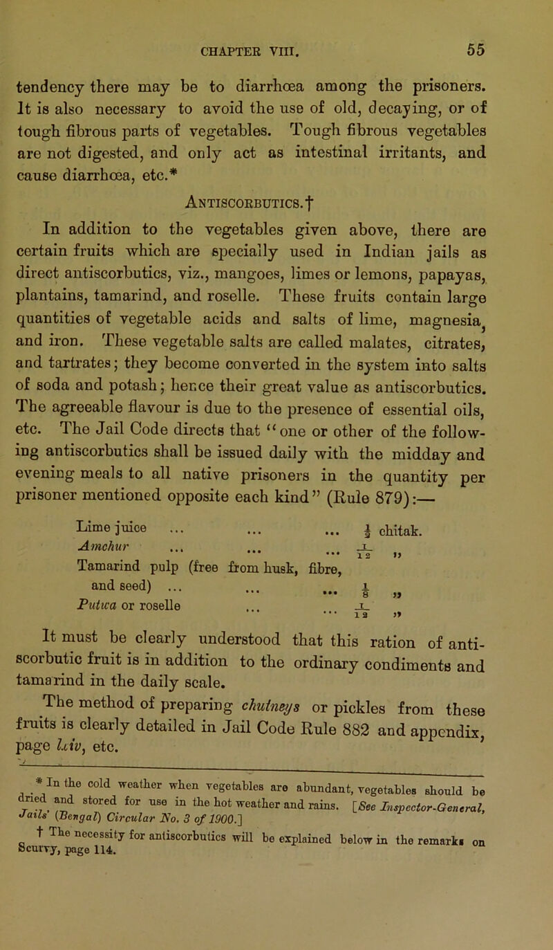 tendency there may be to diarrhoea among the prisoners. It is also necessary to avoid the use of old, decaying, or of tough fibrous parts of vegetables. Tough fibrous vegetables are not digested, and only act as intestinal irritants, and cause diarrhoea, etc.* Antiscorbutics.! In addition to the vegetables given above, there are certain fruits which are specially used in Indian jails as direct antiscorbutics, viz., mangoes, limes or lemons, papayas, plantains, tamarind, and roselle. These fruits contain large quantities of vegetable acids and salts of lime, magnesia^ and iron. These vegetable salts are called malates, citrates, and tartrates; they become converted in the system into salts of soda and potash; hence their great value as antiscorbutics. The agreeable flavour is due to the presence of essential oils, etc. The Jail Code directs that “one or other of the follow- ing antiscorbutics shall be issued daily with the midday and evening meals to all native prisoners in the quantity per prisoner mentioned opposite each kind ” (Rule 879): Limejuice ... ... ... i chitak. Amchur ... ... ... ^ Tamarind pulp (free from husk, fibre, and seed) ... ... i or roselle ... _t_ • • • 12 » It must be clearly understood that this ration of anti- scorbutic fruit is in addition to the ordinary condiments and tamarind in the daily scale. The method of preparing chutmijs or pickles from these fruits is clearly detailed in Jail Code Rule 882 and appendix, page Z.tiy, etc. ’ * In the cold weather when yegetables are abundant, vegetables should be ned and stored for use in the hot weather and rains. [5ee Lispector-General, •fails (Bengal) Circular No. 3 of 1900.'] t e necessity for antiscorbutics will be explained below in the remarks on Scurvy, page 114.