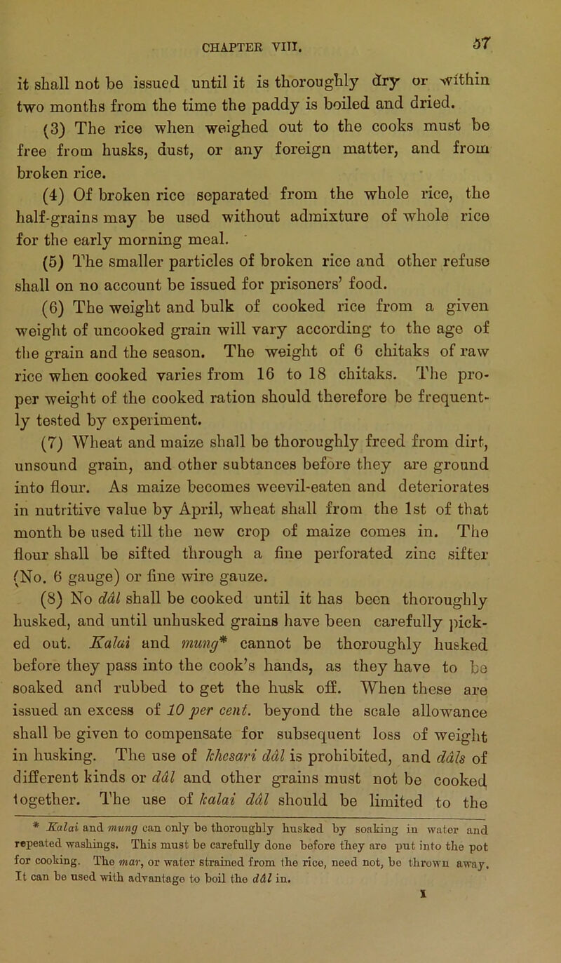 d7 it shall not be issued until it is thoroughly dry or '^vithin two months from the time the paddy is boiled and dried. (3) The rice when weighed out to the cooks must be free from husks, dust, or any foreign matter, and from broken rice. (4) Of broken rice separated from the whole rice, the half-grains may be used without admixture of whole rice for the early morning meal. (6) The smaller particles of broken rice and other refuse shall on no account be issued for prisoners’ food. (6) The weight and bulk of cooked rice from a given weight of uncooked grain will vary according to the age of the grain and the season. The weight of 6 chitaks of raw rice when cooked varies from 16 to 18 chitaks. The pro- per weight of the cooked ration should therefore be frequent- ly tested by experiment. (7) Wheat and maize shall be thoroughly freed from dirt, unsound grain, and other subtances before they are ground into flour. As maize becomes weevil-eaten and deteriorates in nutritive value by April, wheat shall from the 1st of that month be used till the new crop of maize comes in. The flour shall be sifted through a fine perforated zinc sifter (No. 6 gauge) or fine wire gauze. (8) No ddl shall be cooked until it has been thoroughly husked, and until unhusked grains have been carefully jfick- ed out. Xaiai and mung* cannot be thoroughly husked before they pass into the cook’s hands, as they have to be soaked and rubbed to get the husk off. When these are issued an excess oi 10 per cent, beyond the scale allowance shall be given to compensate for subsequent loss of weight in husking. The use of Jchesari ddl is prohibited, and dais of different kinds or ddl and other grains must not be cooked together. The use of kalai ddl should be limited to the * Kalai and mung can only be thoroughly husked by soaking in water and repeated washings. This must be carefully done before they are put into the pot for cooking. The mar, or water strained from the rice, need not, be thrown away. It can be used with advantage to boil the d&l in.