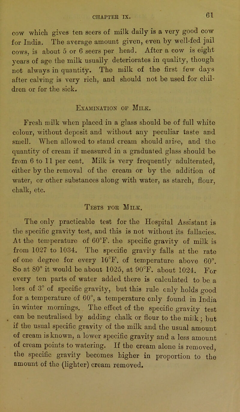 COW which gives ten seers of milk daily is a very good cow for India. The average amount given, even by well-fed jail cows, is about 5 or 6 seers per head. After a cow is eight years of age the milk usually deteriorates in quality, though not always in quantity. The milk of the first few days after calving is very rich, and should not be used for chil- dren or for the sick. Examination of Milk. Fresh milk when placed in a glass should be of full white colour, without deposit and without any peculiar taste and smell. When allowed to stand cream should aiise, and the quantity of cream if measured in a graduated glass should be from 6 to 11 per cent. Milk is very frequently adulterated, either by the removal of the cream or by the addition of water, or other substances along with water, as starch, flour, chalk, etc. Tests for Milk. The only practicable test for the Hospital Assistant is the specific gravity test, and this is not without its fallacies. At the temperature of 60°F. the specific gravity of milk is from 1027 to 1034. The specific gravily falls at the rate of one degree for every 10°F. of temperature above 60°. So at 80° it would be about 1025, at 90°F. about 1024. For every ten parts of water added there is calculated to be a loss of 3° of specific gravity, but this rule only holds good for a temperature of 60°, a temperature only found in India in winter mornings. The effect of the specific gravity test can be neutralised by adding chalk or flour to the milk; but if the usual specific gravity of the milk and the usual amount of cream is known, a lower specific gravity and a less amount of cream points to watering. If the cream alone is removed, the specific gravity becomes higher in proportion to the amount of the (lighter) cream removed.