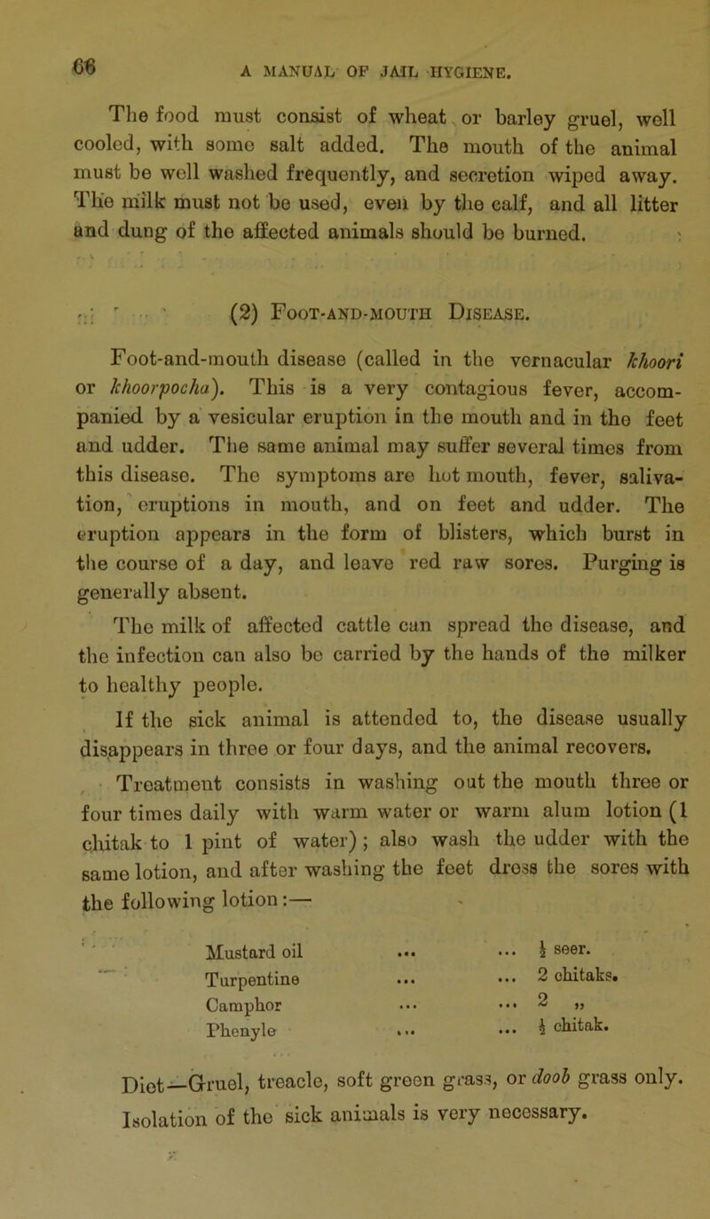 m The food must consist of wheat, or barley gruel, well cooled, with some salt added. The mouth of the animal must be well washed frequently, and secretion wiped away. The milk must not be used, even by the calf, and all litter and dung of the affected animals should be burned. ^ (2) Foot-and-mouth Disease. Foot-and-mouth disease (called in the vernacular Jchoori or khoorpocha). This is a very contagious fever, accom- panied by a vesicular eruption in the mouth and in the feet and udder. Tiie same animal may suffer several times from this disease. The symptoms are hot mouth, fever, saliva- tion,' eruptions in mouth, and on feet and udder. The eruption appears in the form of blisters, which burst in the course of a day, and leave red raw sores. Purging is generally absent. The milk of affected cattle can spread the disease, and the infection can also be carried by the hands of the milker to healthy people. If the sick animal is attended to, the disease usually disappears in three or four days, and the animal recovers. Treatment consists in washing out the mouth three or four times daily with warm water or warm alum lotion (I cliitak to 1 pint of water); also wash the udder with the same lotion, and after washing the feet diess the sores with the following lotion:— Mustard oil Turpentine Camphor Phenyle ... J seer. ... 2 ohitaks. ... 2 „ ... i chitak. Diet—Gruel, treacle, soft green grass, or doob grass only. Isolation of the sick animals is very necessary.