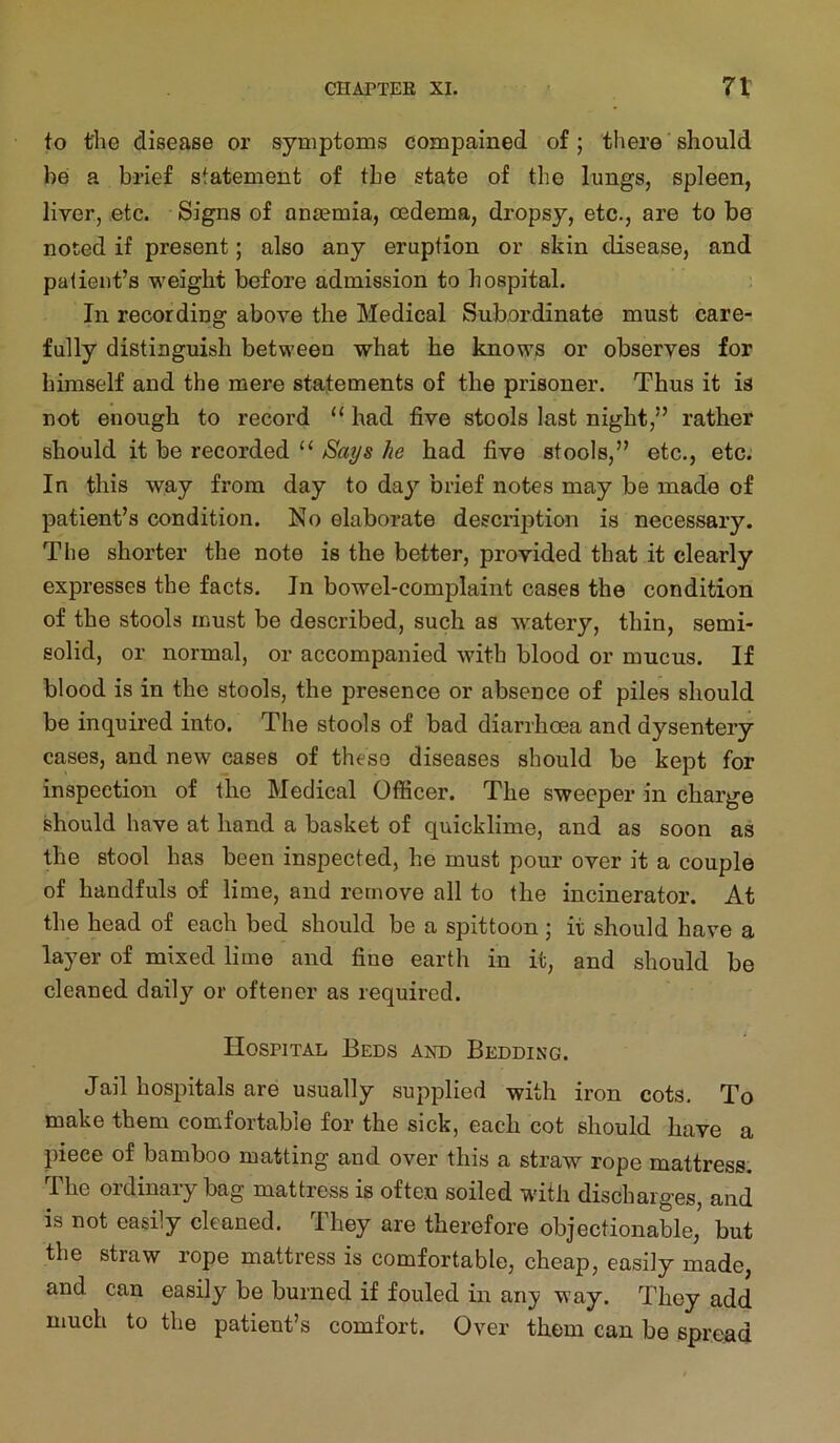 to the disease or symptoms compained of; there should be a brief statement of the state of the lungs, spleen, liver, etc. Signs of anjemia, oedema, dropsy, etc., are to be noted if present; also any eruption or skin disease, and patient’s weight before admission to hospital. In recording above the Medical Subordinate must care- fully distinguish between what he knows or observes for himself and the mere statements of the prisoner. Thus it is not enough to record “ had five stools last night,” rather should it be recorded “ Says he had five stools,” etc., etc. In this way from day to day brief notes may be made of patient’s condition. No elaborate description is necessary. The shorter the note is the better, provided that it clearly expresses the facts. In bowel-complaint cases the condition of the stools must be described, such as watery, thin, semi- solid, or normal, or accompanied with blood or mucus. If blood is in the stools, the presence or absence of piles should be inquired into. The stools of bad diarrhoea and dysentery cases, and new cases of these diseases should be kept for inspection of the Medical Officer. The sweeper in charge should have at hand a basket of quicklime, and as soon as the stool has been inspected, he must pour over it a couple of handfuls of lime, and remove all to the incinerator. At the head of each bed should be a spittoon ; it should have a layer of mixed lime and fine earth in it, and should be cleaned daily or oftener as required. Hospital Beds and Bedding. Jail hospitals are usually supplied with iron cots. To make them comfortable for the sick, each cot should have a piece of bamboo matting and over this a straw rope mattress. The ordinary bag mattress is often soiled with discharges, and is not easily cleaned, fihey are therefore objectionable, but the straw rope mattress is comfortable, cheap, easily made, and can easily be burned if fouled in any way. They add much to the patient’s comfort. Over them can be spread