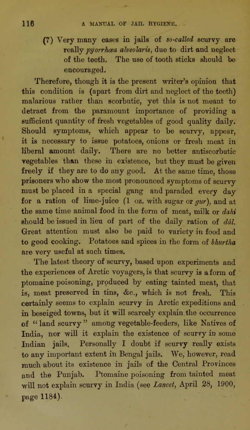 (7) Very many cases in jails of so-called scurvy are really pyorrhoea alveohris, due to dirt and neglect of the teeth. The use of tooth sticks should he encouraged. Therefore, though it is the present writer’s opinion that this condition is (apart from dirt and neglect of the teeth) malarious rather than scorbutic, yet this is not meant to detract from the paramount importance of providing a sufficient quantity of fresh vegetables of good quality daily. Should symptoms, which appear to be scurvy, appear, it is necessary to issue potatoes, onions or fresh meat in liberal amount daily. There are no better antiscorbutic vegetables than these in existence, but they must be given freely if they are to do any good. At the same time, those prisoners who show the most pronounced symptoms of scurvy must be placed in a special gang and paraded every day for a ration of lime-juice (1 oz. with sugar or gur), and at the same time animal food in the form of meat, milk or dahi should be issued in lieu of part of the daily ration of ddl. Great attention must also be paid to variety in food and to good cooking. Potatoes and spices in the form of bhurtha are very useful at such times. The latest theory of scurvy, based upon experiments and the experiences of Arctic voyagers, is that scurvy is a form of ptomaine poisoning, produced by eating tainted meat, that is, meat preserved in tins, &c., which is not fresh. This certainly seems to explain scurvy in Arctic expeditions and in beseiged towns, but it will scarcely explain the occurrence of land scurvy ” among vegetable-feeders, like Natives of India, nor will it explain the existence of scurvy in some Indian jails. Personally I doubt if scurvy really exists to any important extent in Bengal jails. We, however, read much about its existence in jails of the Central Provinces and the Punjab. Ptomaine poisoning from tainted meat will not explain scmwy in India (see Lancet, April 28, 1900, page 1184).