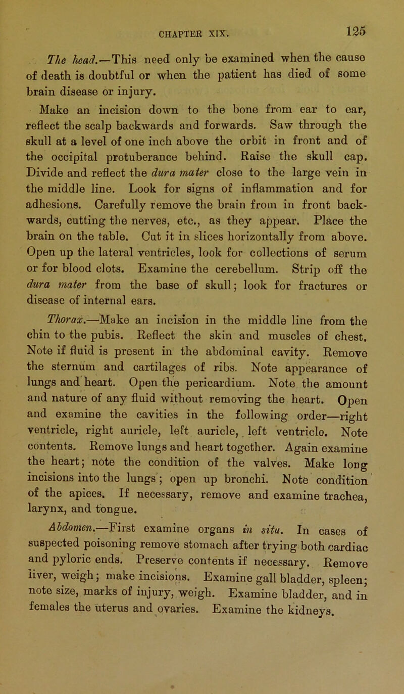 The head.—This need only be examined when the cause of death is doubtful or when the patient has died of some brain disease or injury. Make an incision down to the bone from ear to ear, reflect the scalp backwards and forwards. Saw through the skull at a level of one inch above the orbit in front and of the occipital protuberance behind. Raise the skull cap. Divide and reflect the dura maier close to the large vein in the middle line. Look for signs of inflammation and for adhesions. Carefully remove the brain from in front back- wards, cutting the nerves, etc., as they appear. Place the brain on the table. Cut it in slices horizontally from above. Open up the lateral ventricles, look for collections of serum or for blood clots. Examine the cerebellum. Strip off the dura mater from the base of skull; look for fractures or disease of internal ears. Thorax.—Make an incision in the middle line from the chin to the pubis. Reflect the skin and muscles of chest. Note if fluid is present in the abdominal cavity. Remove the sternum and cartilages of ribs. Note appearance of lungs and heart. Open the pericardium. Note the amount and nature of any fluid without removing the heart. Open and examine the cavities in the following order—right ventricle, right auricle, left auricle,. left ventricle. Note contents. Remove lungs and heart together. Again examine the heart; note the condition of the valves. Make long incisions into the lungs'; open up bronchi. Note condition of the apices. If necessary, remove and examine trachea, larynx, and tongue. Abdomen.—First examine organs in situ. In cases of suspected poisoning remove stomach after trying both cardiac and pyloric ends. Preserve contents if necessary. Remove iivei, weigh; make incisions. Examine gallbladder, spleen; note size, marks of injury, weigh. Examine bladder, and in females the uterus and ovaries. Examine the kidneys.