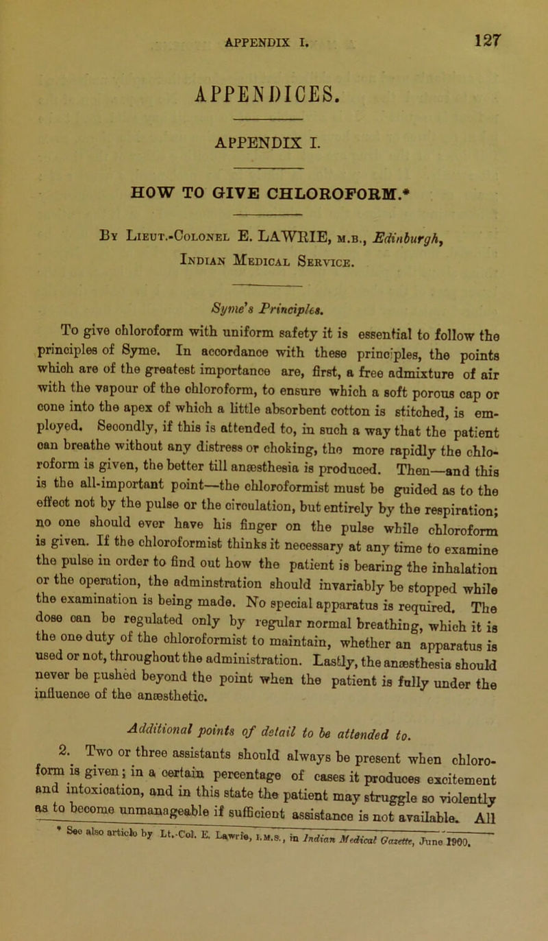 APPEISDICES. APPENDIX I. HOW TO GIVE CHLOROFORM.* By Lieut.-Colonel E. LAWRIE, m.b., Edinhurghy Indian Medical Service. Syme's Principles. To give ohloroform with uniform safety it is essential to follow the principles of Syme. In accordance with these principles, the points which are of the greatest importance are, first, a free admixture of air with the vapour of the chloroform, to ensure which a soft porous cap or cone into the apex of which a little absorbent cotton is stitched, is em- ployed. Secondly, if this is attended to, in such a way that the patient can breathe without any distress or choking, the more rapidly the chlo- roform is given, the better till amesthesia is produced. Then—and this is the all-important point—the chloroformist must be guided as to the effect not by the pulse or the circulation, but entirely by the respiration; no one should ever have his finger on the pulse while chloroform is given. If the chloroformist thinks it necessary at any time to examine the pulse in order to find out how the patient is bearing the inhalation or the operation, the adminstration should invariably be stopped while the examination is being made. No special apparatus is required. The dose can be regulated only by regular normal breathing, which it is the one duty of the chloroformist to maintain, whether an apparatus is used or not, throughout the administration. Lastly, the aniesthesia should never be pushed beyond the point when the patient is fully under the influence of the ansesthetic. Additional points of detail to be attended to. 2.^ Two or three assistants should always be present when chloro- form is given; in a certain percentage of cases it produces excitement and intoxication, and in this state the patient may struggle so violently ^to become unmanageable if sufficient assistance is not available. All * S«o mso artick, by It.-Col. E , in