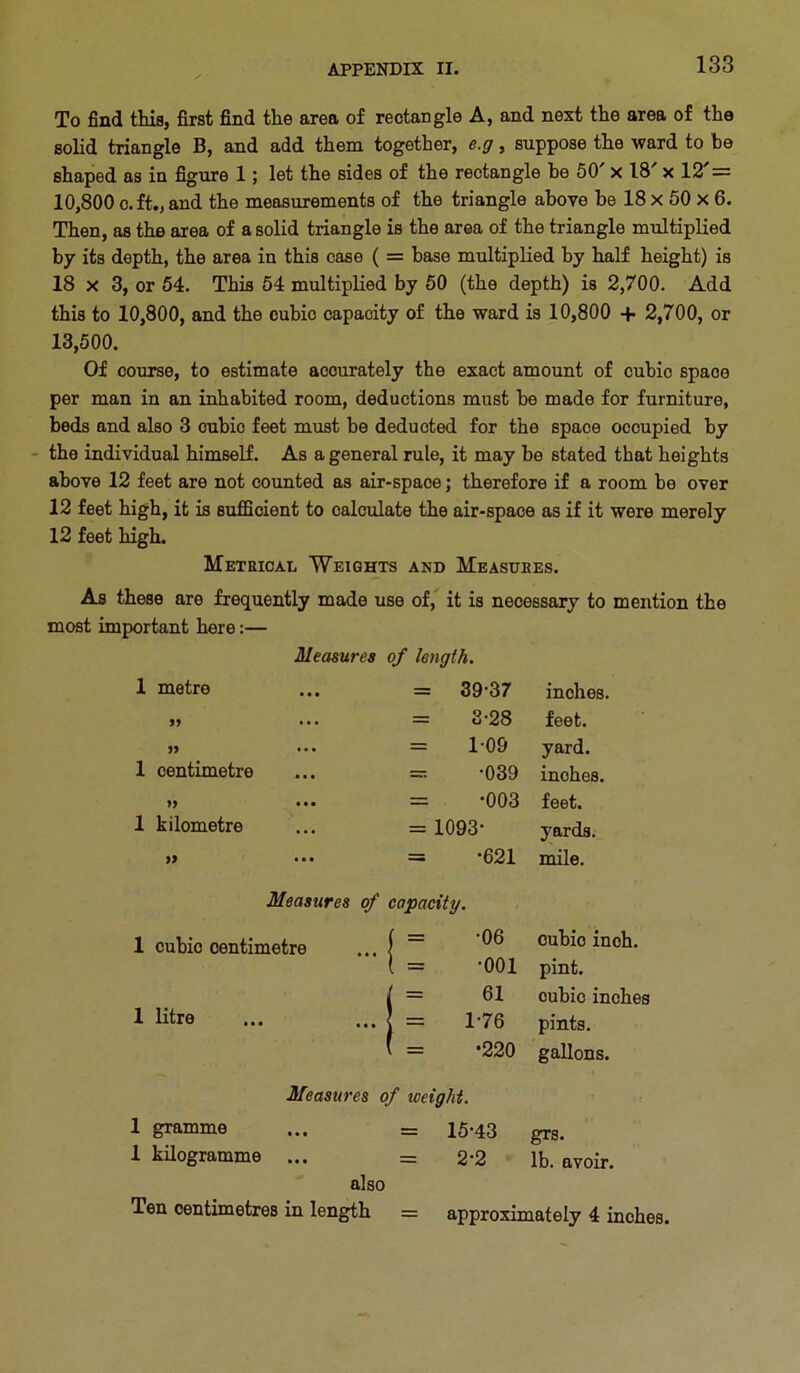 To find this, first find the area of rectangle A, and next the area of the solid triangle B, and add them together, e.g, suppose the ward to be shaped as in figure 1; let the sides of the rectangle be 50 x 18 x 12 = 10,800 c.ft., and the measurements of the triangle above be 18 x 50 x 6. Then, as the area of a solid triangle is the area of the triangle multiplied by its depth, the area in this case ( = base multiplied by half height) is 18 X 3, or 54. This 54 multiplied by 50 (the depth) is 2,700. Add this to 10,800, and the cubic capacity of the ward is 10,800 + 2,700, or 13,500. Of course, to estimate accurately the exact amount of cubic space per man in an inhabited room, deductions must be made for furniture, beds and also 3 cubic feet must be deducted for the space occupied by - the individual himself. As a general rule, it may be stated that heights above 12 feet are not counted as air-space; therefore if a room be over 12 feet high, it is sufficient to calculate the air-space as if it were merely 12 feet high. Metrical Weights and Measures. As these are frequently made use of, it is necessary to mention the most important here:— Measures of length. 1 metre = 39-37 inches. 9J = 3-28 feet. = 1-09 yard. 1 centimetre = -039 inches. 99 ••• = -003 feet. 1 kilometre = 1093- yards. 99 ••• = -621 mile. Measures of capacity. 1 cubic centimetre ( = -06 • • • \ cubic inch. \ = -001 pint. ( = 61 cubic inches 1 litre ... j = 1-76 pints. ( = *220 gallons. Measures of weight. 1 gramme ... = 15.43 gj-g, 1 kilogramme ... = 2*2 lb. avoir. also Ten centimetres in length = approximately 4 inches.