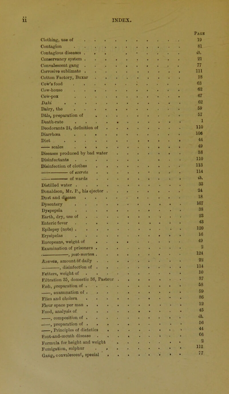 Paob Clothing, use of • 19 Contagion • 81 Contagious diseases . . s i&. Conservancy system . • • 21 Convalescent gang . • t • 77 Corrosive sublimate , • • 111 Cotton Factory, Buxar • 18 Cow’s food . 63 Cow-house . . • • • 62 Cow-pox • f 67 Dahi .... 62 Dairy, the • 59 DWs, preparation of 57 Death-rate • 1 Deodorants 21, definition of 110 Diarrhoea . • . • • • 106 Diet .... « t 44 — scales . • • » 49 Diseases produced by bad water 38 Disinfectants 110 Disinfection of clothes 113 of excreta • • 114 ■ of wards • • • • ib. Distilled water . • 1 • . • 33 Donaldson, Mr. P., his ejector 24 Dust and dj^ease 1 18 Dysentery • 107 Dyspepsia 1 • 38 Earth, dry, use of • • 23 Enteric fever . . . • • • 43 Epilepsy (note) . 120 Erysipelas • 16 Europeans, weight of . 49 Examination of prisoners . 2 •, poit-mortem . 124 Excreta, amount of daily . • • 22 , disinfection of . • • 114 Fetters, weight of • • • • 10 Filtration 35, domestic 36, Pasteur t • • 37 Fish, preparation of . • • • • 58 , examination of . • • • 59 Flies and cholera . ■ • • 86 Flour space per man . . ■ • • 12 Food, analysis of • • • 45 , composition of . • • t&. , preparation of . . c 56 , Principles of dietetics • 44 Foot-and-mouth disease « • • 66 Formula for height and weight • • 2 FumigatioUj sulphur , P • • 112 Gang, convalescent, special • • • f • 77