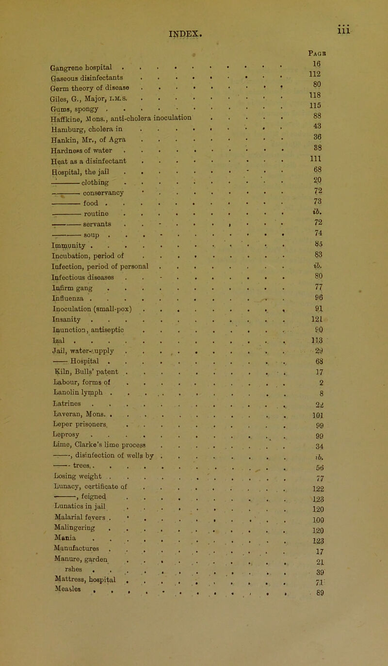 Gangrene hospital Gaseous disinfectants Germ theory of disease Giles, G., Major, I.M.S. Gums, spongy , HafiEkine, ilons., anti-cholera inoculation Hamburg, cholera in Hankin, Mr., of Agra Hardness of water Heat as a disinfectant Hospital, the jail — clothing —; conservancy food . routine — servants soup . Immiunity .... Incubation, period of Infection, period of personal Infectious diseases Infirm gang Influenza .... Inoculation (small-pox) Insanity .... Inunction, antiseptic Izal Jail, water-5,upply Hospital . Kiln, Bulls’ patent . Labour, forms of . . Lanolin lymph . Latrines .... Laveran, Mons. . Leper prisoners. Leprosy .... Lime, Clarke’s lime process — , disinfection of wells by trees Losing weight . Lunacy, certificate of ——, feigned Lunatics in jail Malarial fevers . • Malingering . Mania Manufactures Manure, ga,rden rshes . Mattress, hospital . Measles , , , Pagb 16 112 80 118 115 88 43 36 88 111 68 20 72 73 ib. 72 74 85 83 ib. 80 77 96 91 121 90 11.3 29 68 17 2 8 22 101 99 99 34 lb, 56 77 122 123 120 100 120 123 17 21 39 71' 89