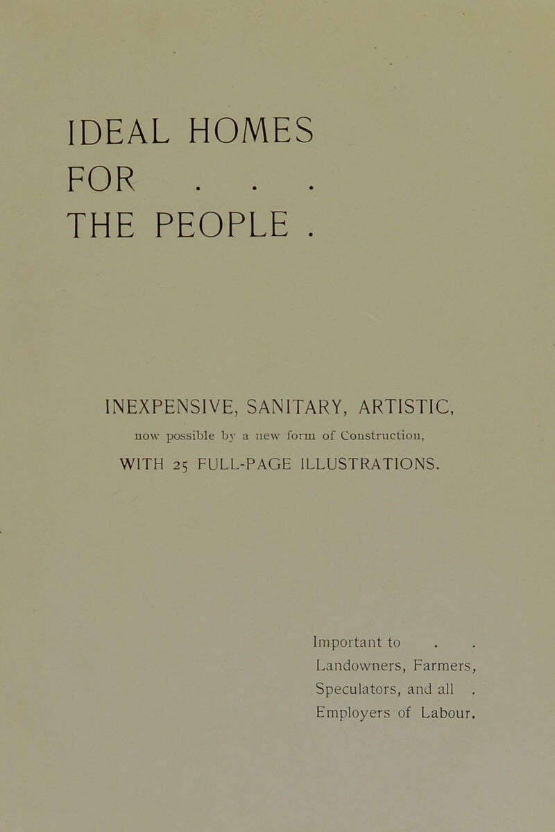 IDEAL HOMES FOR . . . THE PEOPLE . INEXPENSIVE, SANITARY. ARTISTIC, now possible by a new form of Construction, WITH 25 FULL-PAGE ILLUSTRATIONS. Important to Landowners, Farmers, Speculators, and all Employers of Labour.